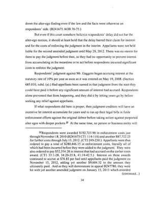 doom the alter-ego finding even if the law and the facts were otherwise on
respondents5side. (B241675 AOB 70-75.)
But even if this court somehow believes respondents’ delay did not bar the
alter-ego motion, it should at least hold that the delay barred their claim for interest
and for the costs of enforcing the judgment in the interim. Appellants were not held
liable for the second amended judgment until May 29, 2012. There was no reason for
them to pay the judgment before then, so they had no opportunity to prevent interest
from accumulating in the meantime or to act before respondents incurred significant
costs to enforce the judgment.
Respondents’ judgment against Mr. Gaggero began accruing interest at the
statutory rate of 10% per year as soon as it was entered on May 19, 2008. (Section
685.010, subd. (a).) Had appellants been named in that judgment from the start they
could have paid it before any significant amount of interest had accrued. Respondents
alone prevented that from happening, and they did it by letting years go by before
seeking any relief against appellants.
If what respondents did here is proper, then judgment creditors will have an
incentive let interest accumulate for years and to run up their legal bills in futile
enforcement efforts against the original debtor before taking action against purported
alter egos with deeper pockets.— At the same time, no person or business entity will
— Respondents were awarded $192,723.90 in enforcement costs just
through November 18,2010 (B241675 CT1 114-116) and another$87,722.25
for further costs through July 13, 2012. (CT2 249-250.) Appellants were thus
ordered to pay a total of $280,446.15 in enforcement costs, literally all of
which had been incurred before they were added to the judgment. They were
also ordered to pay $32,354.28 in interest that had accrued on the earlier costs
award. (CT1 33:1-28, 34:20-35:8, 41:14-42:5.) Interest on these awards
continued to accrue at $76.83 per had until appellants paid the judgment on
November 15, 2012, adding yet another $9,604.32 to the amount they
ultimately paid. And as they will demonstrate in appeal B247780, they were
hit with yet another amended judgment on January 13, 2013 which awarded
(continued...)
34
 