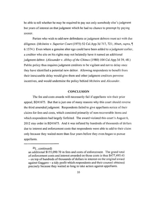 be able to tell whether he may be required to pay not only somebody else’s judgment
but years of interest on that judgment which he had no chance to preempt by paying
sooner.
Parties who wish to add new defendants or judgment debtors must act with due
diligence. (Mclntire v. Superior Court (1975) 52 Cal.App.3d 717, 721; Ahart, supra, ^
6:1574.) Even where a genuine alter ego could have been added to a judgment earlier,
a creditor who sits on his rights may not belatedly have it named an additional
judgment debtor. (Alexander v. Abbey o f the Chimes (1980) 104 Cal.App.3d 39, 48.)
Public policy thus requires judgment creditors to be vigilant and not to delay once
they have identified a potential new debtor. Allowing respondents to benefit from
their inexcusable delay would give them and other judgment creditors perverse
incentives, and would undermine the policy behind Mclntire and Alexander.
CONCLUSION
The fee and costs awards will necessarily fail if appellants win their prior
appeal, B241675. But that is just one of many reasons why this court should reverse
the third amended judgment. Respondents failed to give appellants notice of their
claims for fees and costs, which consisted primarily of non-recoverable items and
which respondents had largely forfeited. The award violated this court’s August 6,
2012 stay order in B241675. And it was inflated by hundreds of thousands of dollars
due to interest and enforcement costs that respondents were able to add to their claim
only because they waited more than four years before they even began to pursue
appellants.
— (...continued)
an additional $155,090.70 in fees and costs of enforcement. The grand total
of enforcement costs and interest awarded on those costs is thus $477,495.45
- on top of hundreds of thousands of dollars in interest on the original award
against Gaggero - a tidy profit which respondents and their counsel obtained
precisely because they waited so long to take action against appellants.
35
 