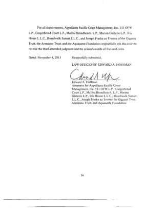 For all these reasons, Appellants Pacific Coast Management, Inc. 511 OFW
L.P., Gingerbread Court L.P., Malibu Broadbeach. L.P.. Marina Glencoe L.P.: Blu
House L.L.C., Boardwalk Sunset L.L.C., and Joseph Praske as Trustee of the Giganin
Trust, the Arenzano Trust, and the Aquasante Foundation respectfully ask this court to
reverse the third amended judgment and the related awards of fees and costs.
D ated: N o v e m b e r 4, 2013 R espectfully subm itted,
LAW OFFICES OF EDWARD A. HOFFMAN
Edward A. Hoffman
Attorneys for Appellants Pacific Coast
Management, Inc. 511 OFW L.P.. Gingerbread
Court L.P., Malibu Broadbcach, L.P.. Marina
Glencoc L.P., Blu House L.L.C., Boardwalk Sunset
L.L.C., Joseph Praske as Trustee for Giganin Trust,
Arenzano Trust, and Aquasante Foundation
36
 