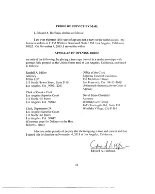 PROOF OF SERVICE BY MAIL
I. Edward A. Hoffman, declare as follows:
I am over eighteen (18) years of age and not a party to the within action. My
business address is 11755 Wilshire Boulevard. Suite 1250. Los Angeles, California
90025. On November 4, 2013,1 served the within
APPELLANTS’ OPENING BRIEF
on cach of the following, by placing a true copy thereof in a sealed envelope with
postage fully prepaid, in the United States mail at Los Angeles, California, addressed
as follows:
Randall A. Miller
Attorney
Miller LLP
515 South Flower Street, Suite 2150
Los Angeles, CA 90071-2201
Clerk of Court - Civil
Los Angeles Superior Court
111 North Hill Street
Los Angeles, CA 90012
Clerk, Department 24
Los Angeles Superior Court
111 North Hill Street
Los Angeles, CA 90012
(Courtesty copy for Delivery to the Hon.
Robert L. Hess)
I declare under penalty of perjury that the foregoing is true and correct and that
I signed this declaration on November 4, 2013 at Los Angeles, California.
Edward A. Hoffman
Office of the Clerk
Supreme Court of California
350 McAllister Street
San Francisco, CA 94102-3600
(Submitted electronically to Court of
Appeal)
David Blake Chatfield
Attorney
Westlake Law Group
2625 Townsgate Rd., Suite 330
Westlake Village, CA 91361
38
 