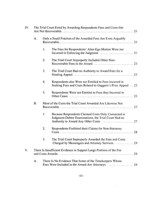 IV. The Trial Court Erred by Awarding Respondents Fees and Costs that
Are Not Recoverable....................................................................................................... 21
A. Only a Small Fraction of the Awarded Fees Are Even Arguably
Recoverable...........................................................................................................21
1. The Fees for Respondents’ Alter-Ego Motion Were not
Incurred in Enforcing the Judgment...................................................21
2. The Trial Court Improperly Included Other Non-
Recoverable Fees in the Award...........................................................23
3. The Trial Court Had no Authority to Award Fees for a
Pending Appeal....................................................................................... 23
4. Respondents also Were not Entitled to Fees Incurred in
Seeking Fees and Costs Related to Gaggero’s Prior Appeal. . . 25
5. Respondents Were not Entitled to Fees they Incurred in
Other Cases...............................................................................................25
B. Most of the Costs the Trial Court Awarded Are Likewise Not
Recoverable...........................................................................................................27
1. Because Respondents Claimed Costs Only Connected to
Judgment-Debtor Examinations, the Trial Court Had no
Authority to Award Any Other Costs................................................27
2. Respondents Forfeited their Claims for Non-Statutory
Costs...........................................................................................................28
3. The Trial Court Improperly Awarded the Fees and Costs
Charged by Messengers and Attorney Services.............................29
V. There Is Insufficient Evidence to Support Large Portions of the Fee
and Costs Awards.............................................................................................................29
A. There Is No Evidence That Some of the Timekeepers Whose
Fees Were Included in the Award Are Attorneys........................................29
-iii-
 
