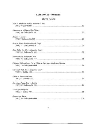 TABLE OF AUTHORITIES
STATE CASES
Alan v. American Honda Motor Co., Inc.
(2007) 40 Cal.4th 894 ................................................................................................................. 13
Alexander v. Abbey o f the Chimes
(1980) 104 Cal.App.3d 3 9 ..........................................................................................................35
Bankes v. Lucas
(1992) 9 Cal.App.4th 365 ...................................................................................................... 20
Berti v. Santa Barbara Beach Props.
(2006) 145 Cal.App.4th 70 ........................................................................................................21
Blue Ridge Ins. Co. v. Superior Court
(1988) 202 Cal.App.3d 339 ...................................................................................................... 32
Blumenthal v. Superior Court
(1980) 103 Cal.App.3d 3 1 7 ........................................................................................................ 18
Chinese Yellow Pages Co. v. Chinese Overseas Marketing Service
(2008) 170 Cal.App.4th 868 .................................................................................................... 14
Chronicle Pub. Co. v. Superior Court
(1960) 54 Cal.2d 548 .................................................................................................................. 31
Elkins v. Superior Court
(2007)41 Cal.4th 1337 ............................................................................................................. 14
Encinitas Plaza Real v. Knight
(1989) 209 Cal.App.3d 996 ...................................................................................................... 24
Estate o fJenanyan
(1982) 31 Cal.3d 703 ................................................................................................................ 16
Gaggero v. Yura
(2003) 108 Cal.App.4th 884 ................................................................................................. 5, 6
■V'
 