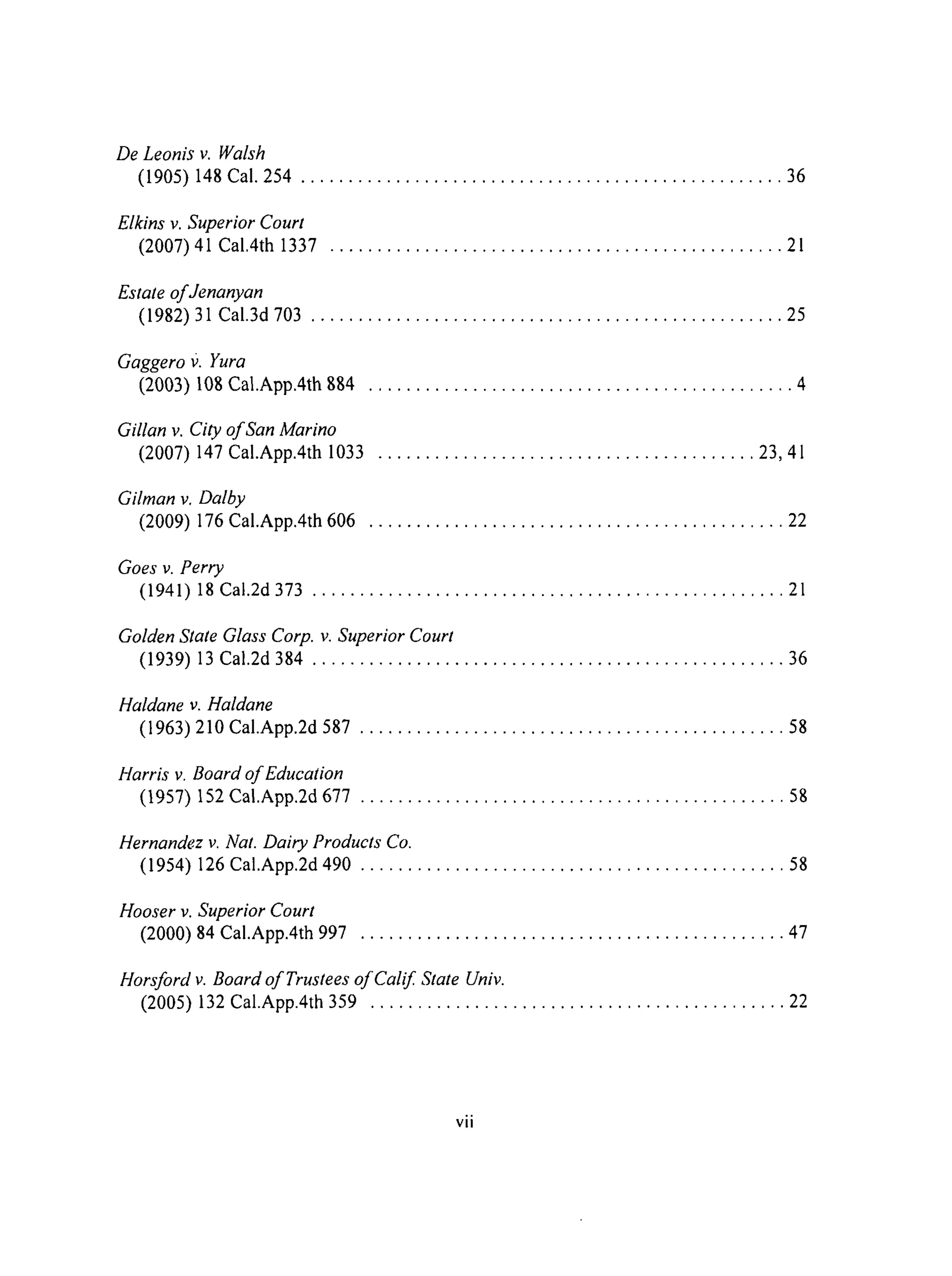 De Leonis v. Walsh
(1905) 148 Cal. 254 ................................................... 36
Elkins v. Superior Court
(2007) 41 Cal.4th 1337 ................................................ 21
Estate of Jenanyan
(1982) 31 Cal.3d 703 .................................................. 25
Gaggero f). Yura
(2003) 108 Cal.App.4th 884 ............................................. 4
Gillan v. City of San Marino
(2007) 147 Cal.App.4th 1033 ........................................ 23, 41
Gilman v. Dalby
(2009) 176 Cal.App.4th 606 ............................................ 22
Goes v. Perry
(1941) 18 Cal.2d 373 .................................................. 21
Golden State Glass Corp. v. Superior Court
(1939) 13 Cal.2d 384 .................................................. 36
Haldane v. Haldane
(1963) 210 Cal.App.2d 587 ............................................. 58
Harris v. Board of Education
(1957) 152 Cal.App.2d 677 ............................................. 58
Hernandez v. Nat. Dairy Products Co.
(1954) 126 Cal.App.2d490 ............................................. 58
Hooser v. Superior Court
(2000) 84 Cal.App.4th 997 ............................................. 47
Horsford v. Board of Trustees of Calif State Univ.
(2005) 132 Cal.App.4th 359 ............................................ 22
vii
 