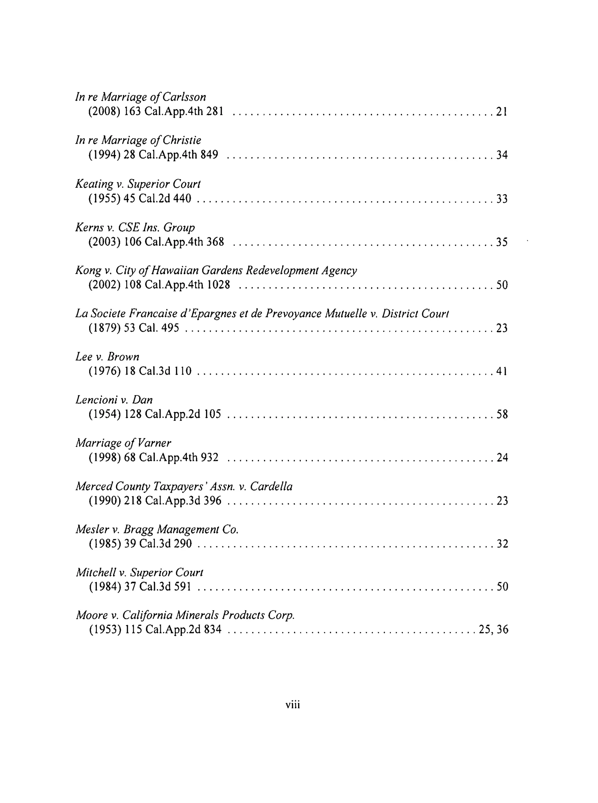 In re Marriage of Carlsson
(2008) 163 CaI.App.4th 281
In re Marriage of Christie
(1994) 28 Cal.App.4th 849
Keating v. Superior Court
............................................ 1
............................................. 4
(1955) 45 Cal.2d 440 .................................................. 33
Kerns v. CSE lns. Group
(2003) 106 Cal.App.4th 368 ............................................ 35
Kong v. City of Hawaiian Gardens Redevelopment Agency
(2002) 108 Cal.App.4th 1028 ........................................... 50
La Societe Francaise d'Epargnes et de Prevoyance Mutuelle v. District Court
(1879) 53 Cal. 495 .................................................... 23
Lee v. Brown
(1976) 18 Cal.3d 110 .................................................. 41
Lencioni v. Dan
(1954) 128 Cal.App.2d 105 ............................................. 58
Marriage of Varner
(1998) 68 Cal.App.4th 932 ............................................. 24
Merced County Taxpayers 'Assn. v. Cardella
(1990) 218 Cal.App.3d 396 ............................................. 23
Mesler v. Bragg Management Co.
(1985) 39 Cal.3d 290 .................................................. 32
Mitchell v. Superior Court
(1984) 37 Cal.3d 591 .................................................. 50
Moore v. California Minerals Products Corp.
(1953) 115 Cal.App.2d 834 .......................................... 25, 36
°,.
VIII
 