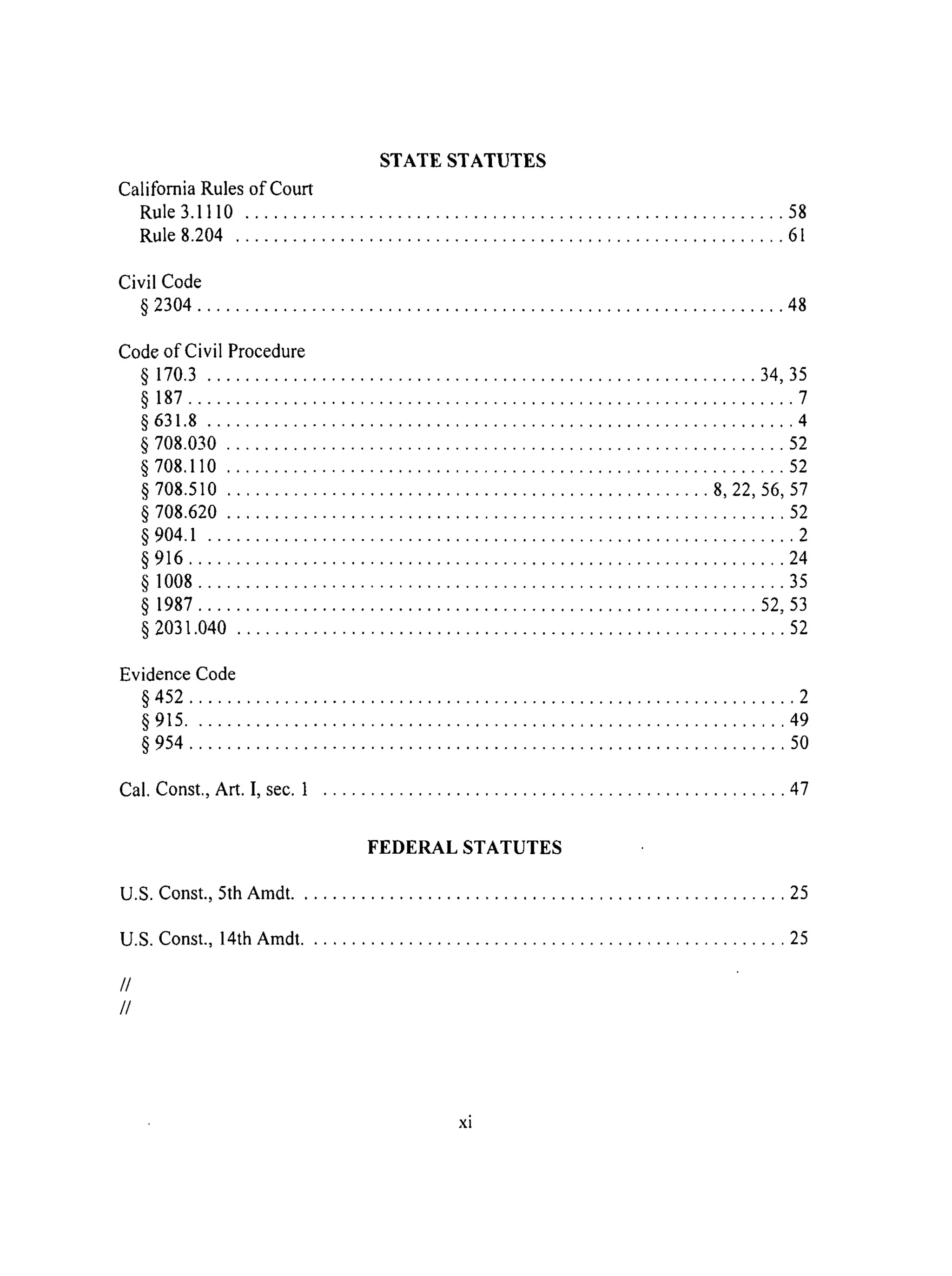 STATE STATUTES
California Rules of Court
Rule 3.1110 ......................................................... 58
Rule 8.204 .......................................................... 61
Civil Code
§ 2304 .............................................................. 48
Code of Civil Procedure
§ 170.3 .......................................................... 34, 35
§ 187 ................................................................ 7
§ 631.8 .............................................................. 4
§ 708.030 ........................................................... 52
§ 708.110 ........................................................... 52
§ 708.510 ................................................... 8, 22, 56, 57
§ 708.620 ........................................................... 52
§ 904.1 .............................................................. 2
§ 916 ............................................................... 24
§ 1008.............................................................. 35
§ 1987 ........................................................... 52, 53
§ 2031.040 .......................................................... 52
Evidence Code
§ 452 ................................................................ 2
§ 915 ............................................................... 49
§ 954 ............................................................... 50
Cal. Const., Art. I, sec. 1 ................................................. 47
FEDERAL STATUTES
U.S. Const., 5th Amdt .................................................... 25
U.S. Const., 14th Amdt ................................................... 25
//
//
xi
 