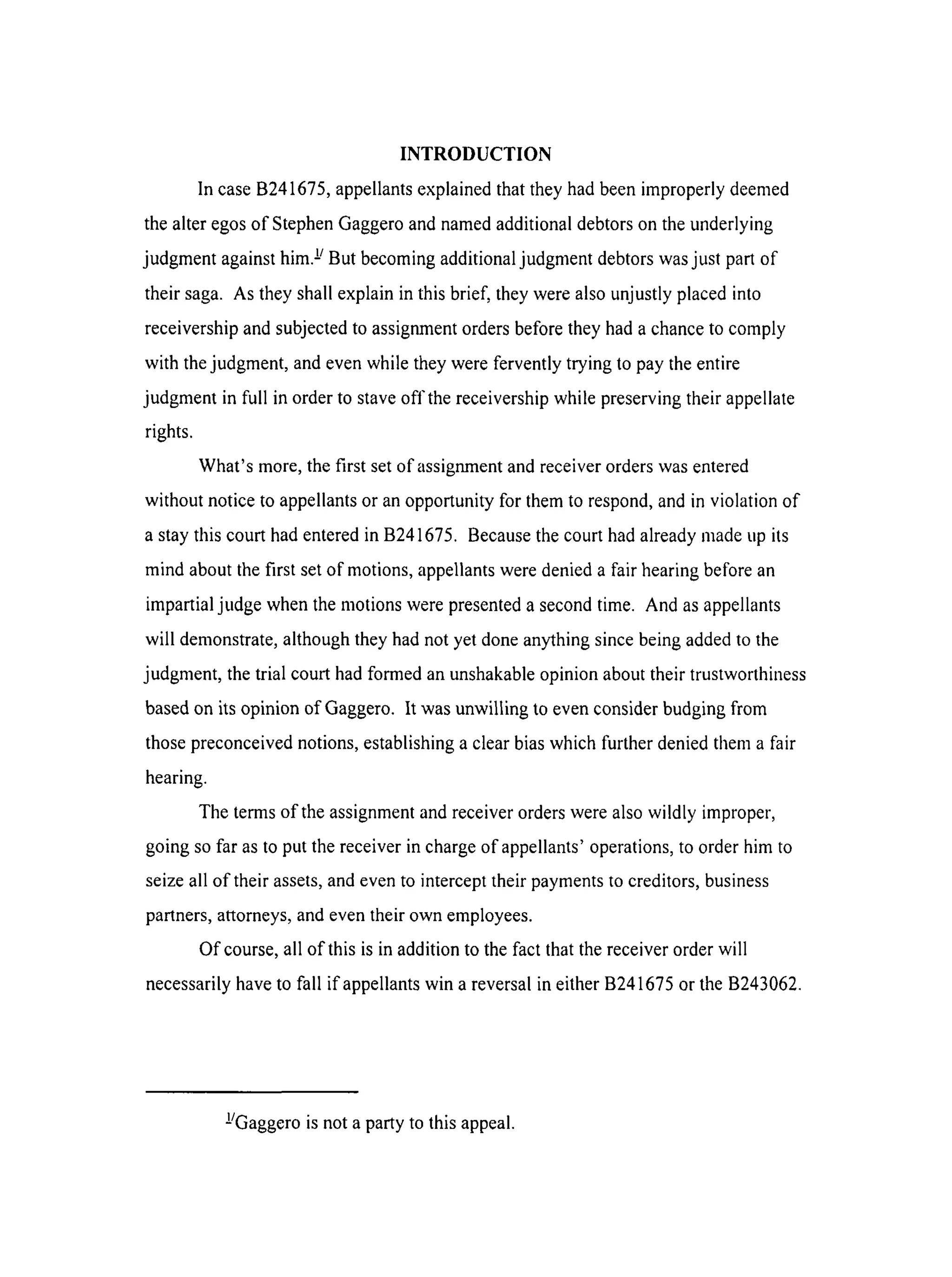 INTRODUCTION
In caseB241675,appellants explained that they had been improperly deemed
the alter egos of Stephen Gaggero and named additional debtors on the underlying
judgment against him. i/But becoming additional judgment debtors was just part of
their saga. As they shall explain in this brief, they were also unjustly placed into
receivership and subjected to assignment orders before they had a chance to comply
with the judgment, and even while they were fervently trying to pay the entire
judgment in full in order to stave offthe receivership while preserving their appellate
rights.
What's more, the first set of assignment and receiver orders was entered
without notice to appellants or an opportunity for them to respond, and in violation of
a stay this court had entered in B241675. Because the court had already made up its
mind about the first set of motions, appellants were denied a fair hearing before an
impartial judge when the motions were presented a second time. And as appellants
will demonstrate, although they had not yet done anything since being added to the
judgment, the trial court had formed an unshakable opinion about their trustworthiness
based on its opinion of Gaggero. It was unwilling to even consider budging from
those preconceived notions, establishing a clear bias which further denied them a fair
hearing.
The terms of the assignment and receiver orders were also wildly improper,
going so far as to put the receiver in charge of appellants' operations, to order him to
seize all of their assets, and even to intercept their payments to creditors, business
partners, attorneys, and even their own employees.
Of course, all of this is in addition to the fact that the receiver order will
necessarily have to fall if appellants win a reversal in either B241675 or the B243062.
!/Gaggero is not a party to this appeal.
 