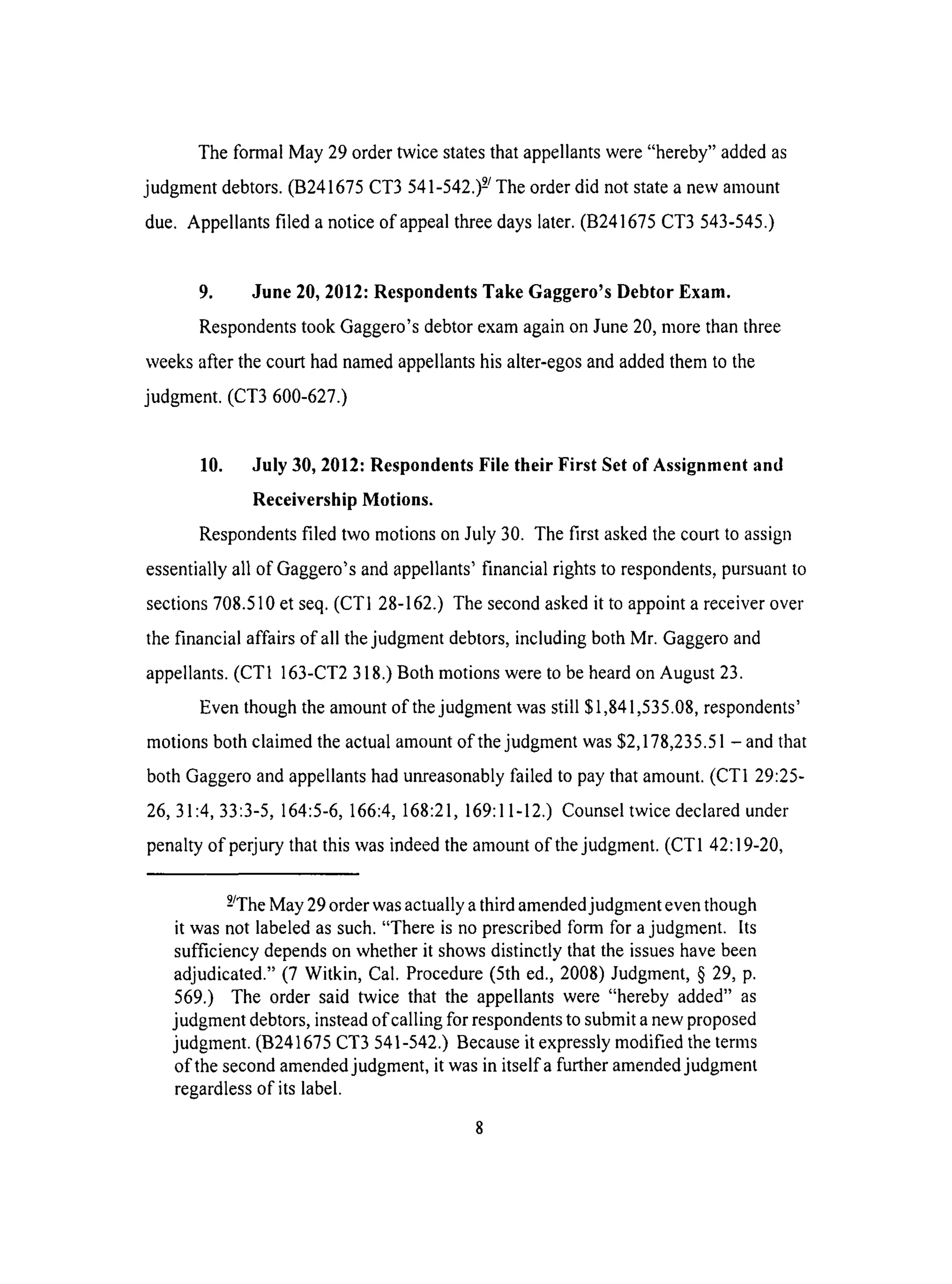 The formal May 29 order twice states that appellants were "hereby" added as
judgment debtors. (B241675 CT3 541-542.) 2/The order did not state a new amount
due. Appellants filed a notice of appeal three days later. (B241675 CT3 543-545.)
9. June 20, 2012: Respondents Take Gaggero's Debtor Exam.
Respondents took Gaggero's debtor exam again on June 20, more than three
weeks after the court had named appellants his alter-egos and added them to the
judgment. (CT3 600-627.)
10. July 30, 2012: Respondents File their First Set of Assignment and
Receivership Motions.
Respondents filed two motions on July 30. The first asked the court to assign
essentially all of Gaggero's and appellants' financial rights to respondents, pursuant to
sections 708.510 et seq. (CTI 28-162.) The second asked it to appoint a receiver over
the financial affairs of all the judgment debtors, including both Mr. Gaggero and
appellants. (CTI 163-CT2 318.) Both motions were to be heard on August 23.
Even though the amount of the judgment was still $1,841,535.08, respondents'
motions both claimed the actual amount of the judgment was $2,178,235.51 - and that
both Gaggero and appellants had unreasonably failed to pay that amount. (CTI 29:25-
26, 31:4, 33:3-5, 164:5-6, 166:4, 168:21,169:11-12.) Counsel twice declared under
penalty of perjury that this was indeed the amount of the judgment. (CT1 42:19-20,
9JThe May 29 order was actually a third amended judgment even though
it was not labeled as such. "There is no prescribed form for a judgment. Its
sufficiency depends on whether it shows distinctly that the issues have been
adjudicated." (7 Witkin, Cal. Procedure (5th ed., 2008) Judgment, § 29, p.
569.) The order said twice that the appellants were "hereby added" as
judgment debtors, instead of calling for respondents to submit a new proposed
judgment. (B241675 CT3 541-542.) Because it expressly modified the terms
of the second amended judgment, it was in itselfa further amended judgment
regardless of its label.
 