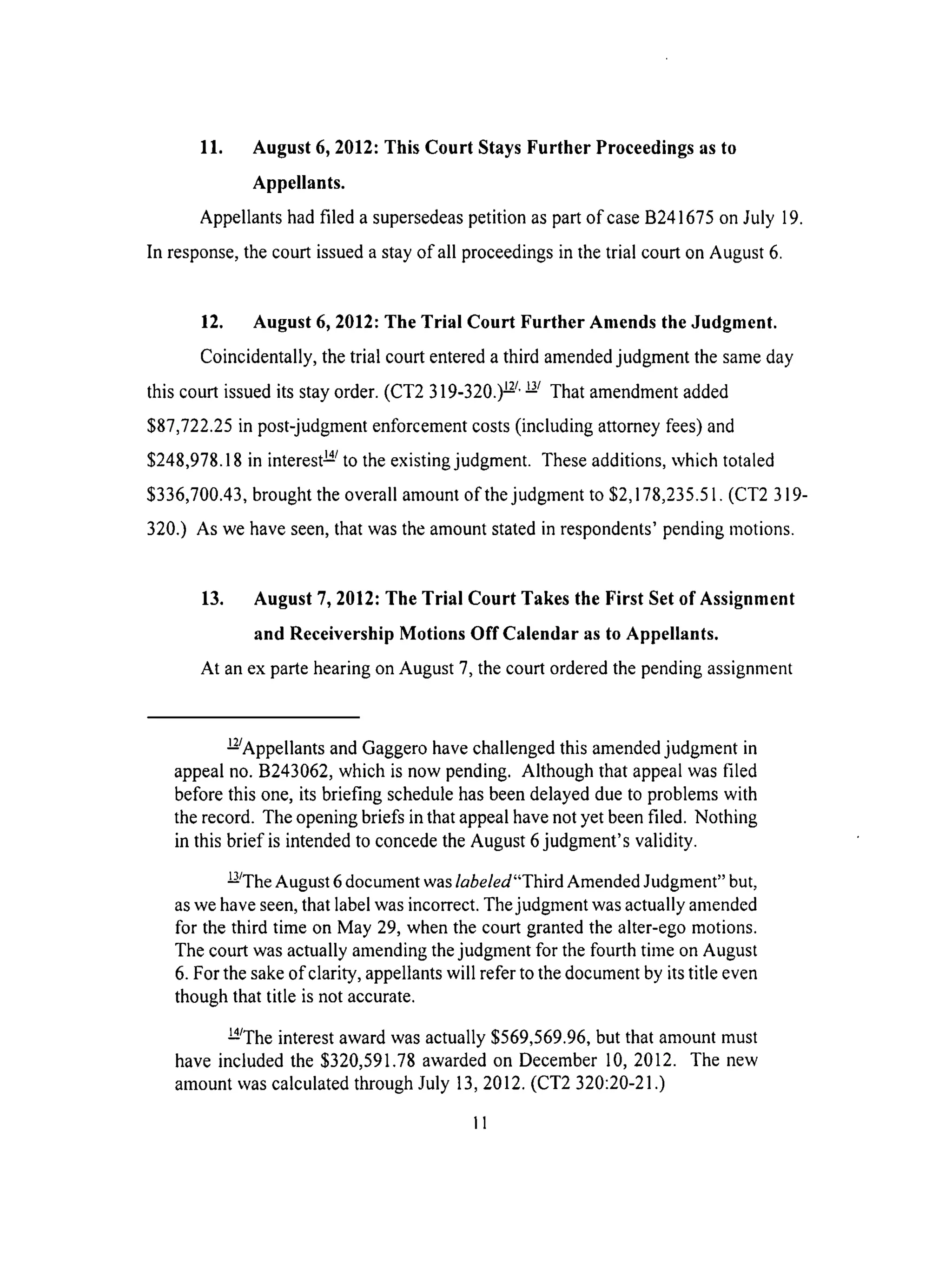 11. August 6, 2012: This Court Stays Further Proceedings as to
Appellants.
Appellants had filed a supersedeas petition as part of case B241675 on July 19.
In response, the court issued a stay of all proceedings in the trial court on August 6.
12. August 6, 2012: The Trial Court Further Amends the Judgment.
Coincidentally, the trial court entered a third amended judgment the same day
this court issued its stay order. (CT2 319-320.) _/' _/ That amendment added
$87,722.25 in post-judgment enforcement costs (including attorney fees) and
$248,978.18 in interest _/to the existing judgment. These additions, which totaled
$336,700.43, brought the overall amount of the judgment to $2,178,235.51. (CT2 319-
320.) As we have seen, that was the amount stated in respondents' pending motions.
13. August 7, 2012: The Trial Court Takes the First Set of Assignment
and Receivership Motions Off Calendar as to Appellants.
At an ex parte hearing on August 7, the court ordered the pending assignment
k/Appellants and Gaggero have challenged this amended judgment in
appeal no. B243062, which is now pending. Although that appeal was filed
before this one, its briefing schedule has been delayed due to problems with
the record. The opening briefs in that appeal have not yet been filed. Nothing
in this brief is intended to concede the August 6 judgment's validity.
L/The August 6 document was labeled"Third Amended Judgment" but,
as we have seen, that label was incorrect. The judgment was actually amended
for the third time on May 29, when the court granted the alter-ego motions.
The court was actually amending the judgment for the fourth time on August
6. For the sake of clarity, appellants will refer to the document by its title even
though that title is not accurate.
a_The interest award was actually $569,569.96, but that amount must
have included the $320,591.78 awarded on December 10, 2012. The new
amount was calculated through July 13, 2012. (CT2 320:20-21 .)
II
 