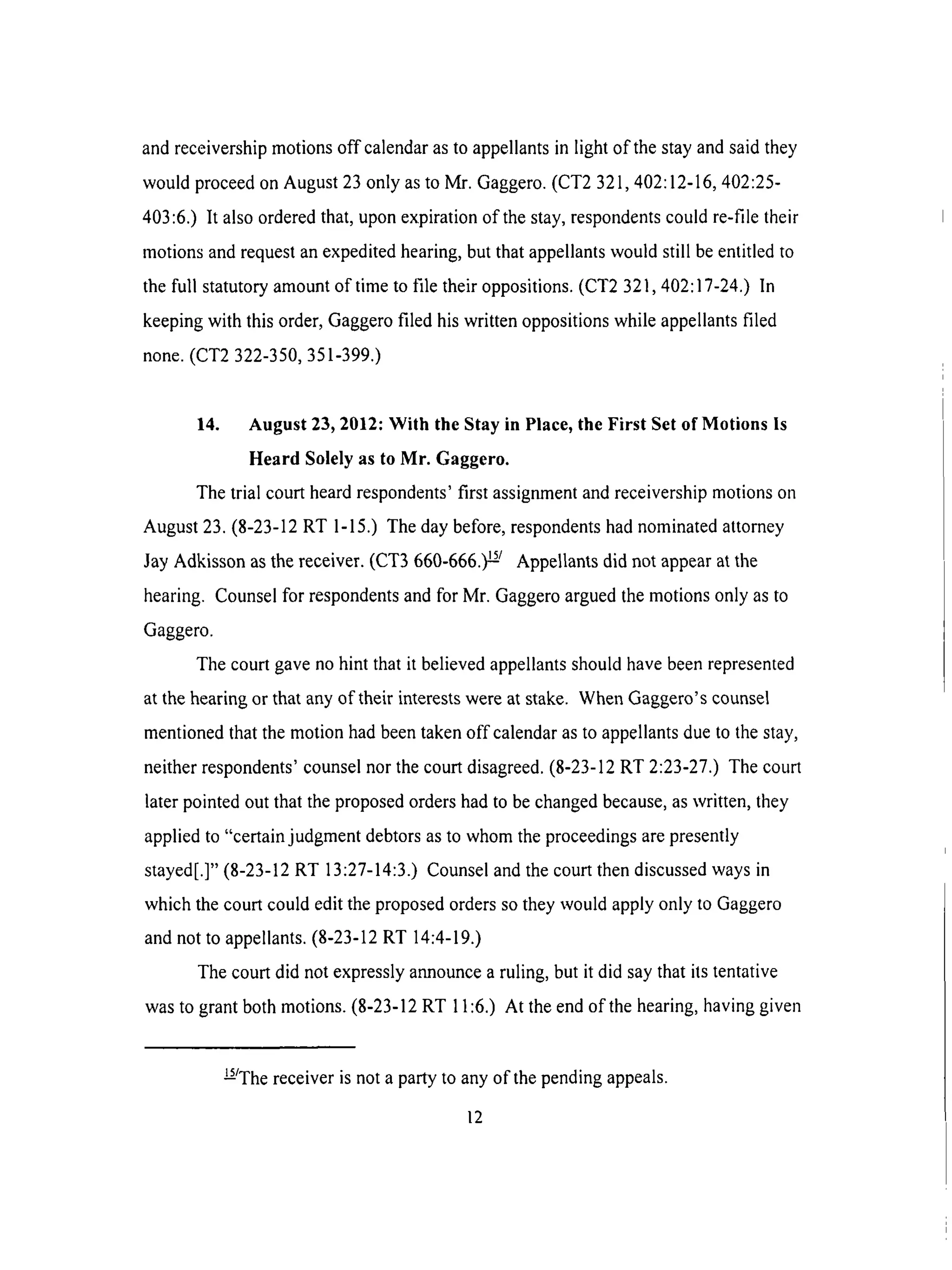 and receivership motions off calendar as to appellants in light of the stay and said they
would proceed on August 23 only as to Mr. Gaggero. (CT2 321,402:12-16, 402:25-
403:6.) It also ordered that, upon expiration of the stay, respondents could re-file their
rnotions and request an expedited hearing, but that appellants would still be entitled to
the full statutory amount of time to file their oppositions. (CT2 321,402:17-24.) In
keeping with this order, Gaggero filed his written oppositions while appellants filed
none. (CT2 322-350, 351-399.)
14. August 23, 2012: With the Stay in Place, the First Set of Motions is
Heard Solely as to Mr. Gaggero.
The trial court heard respondents' first assignment and receivership motions on
August 23. (8-23-12 RT 1-15.) The day before, respondents had nominated attorney
Jay Adkisson as the receiver. (CT3 660-666.) !-_/ Appellants did not appear at the
hearing. Counsel for respondents and for Mr. Gaggero argued the motions only as to
Gaggero.
The court gave no hint that it believed appellants should have been represented
at the hearing or that any of their interests were at stake. When Gaggero's counsel
mentioned that the motion had been taken off calendar as to appellants due to the stay,
neither respondents' counsel nor the court disagreed. (8-23-12 RT 2:23-27.) The court
later pointed out that the proposed orders had to be changed because, as written, they
applied to "certain judgment debtors as to whom the proceedings are presently
stayed[.]" (8-23-12 RT 13:27-14:3.) Counsel and the court then discussed ways in
which the court could edit the proposed orders so they would apply only to Gaggero
and not to appellants. (8-23-12 RT 14:4-19.)
The court did not expressly announce a ruling, but it did say that its tentative
was to grant both motions. (8-23-12 RT 11:6.) At the end of the hearing, having given
U/The receiver is not a party to any of the pending appeals.
12
 
