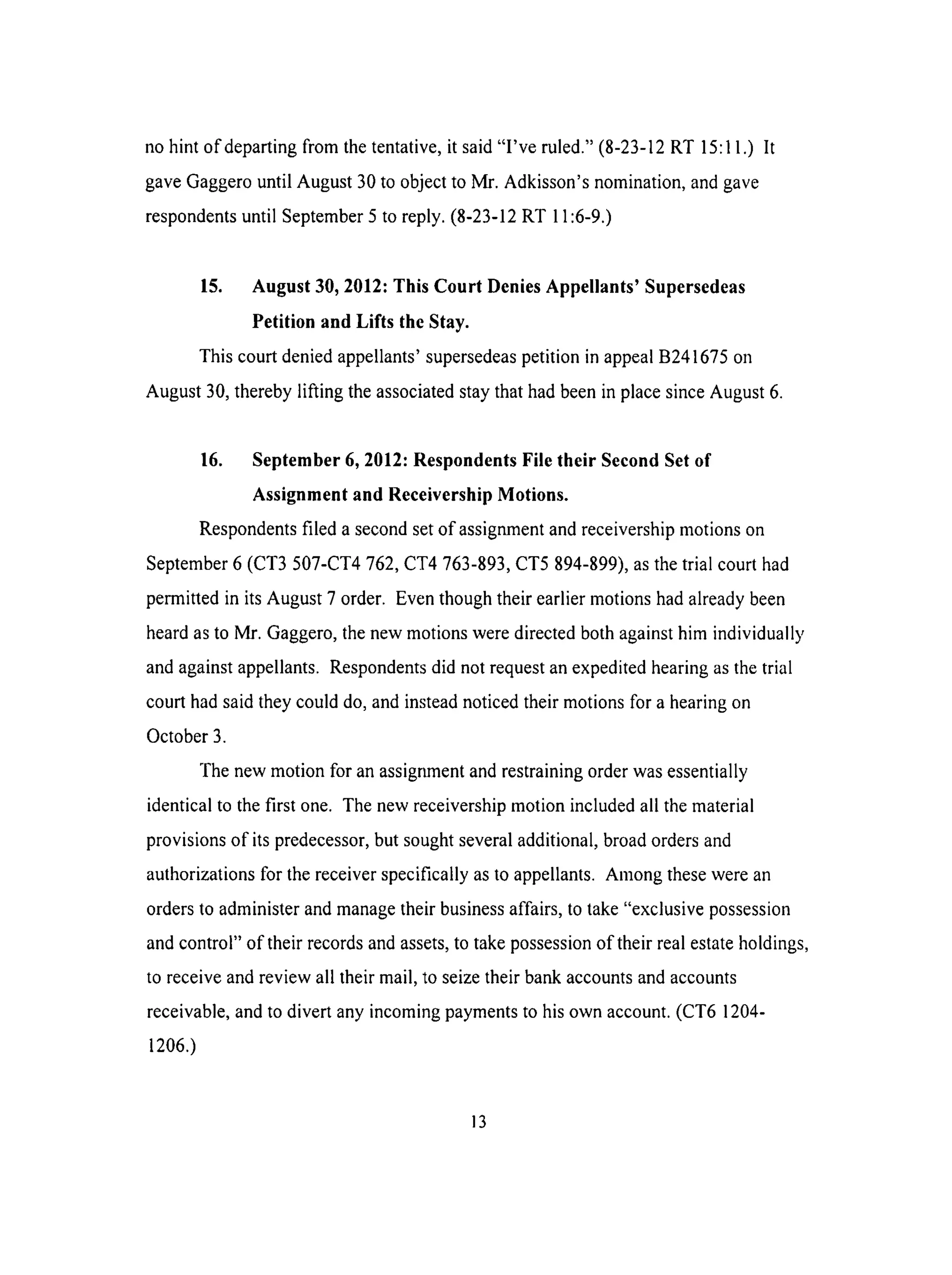 nohint of departingfrom thetentative,it said"I've ruled."(8-23-12RT 15:11.) It
gaveGaggerountil August30to objectto Mr. Adkisson'snomination,andgave
respondentsuntil September5 to reply.(8-23-12RT 11:6-9.)
15. August 30, 2012: This Court Denies Appellants' Supersedeas
Petition and Lifts the Stay.
This court denied appellants' supersedeas petition in appeal B241675 on
August 30, thereby lifting the associated stay that had been in place since August 6.
16. September 6, 2012: Respondents File their Second Set of
Assignment and Receivership Motions.
Respondents filed a second set of assignment and receivership motions on
September 6 (CT3 507-CT4 762, CT4 763-893, CT5 894-899), as the trial court had
permitted in its August 7 order. Even though their earlier motions had already been
heard as to Mr. Gaggero, the new motions were directed both against him individually
and against appellants. Respondents did not request an expedited hearing as the trial
court had said they could do, and instead noticed their motions for a hearing on
October 3.
The new motion for an assigr_ent and restraining order was essentially
identical to the first one. The new receivership motion included all the material
provisions of its predecessor, but sought several additional, broad orders and
authorizations for the receiver specifically as to appellants. Among these were an
orders to administer and manage their business affairs, to take "exclusive possession
and control" of their records and assets, to take possession of their real estate holdings,
to receive and review all their mail, to seize their bank accounts and accounts
receivable, and to divert any incoming payments to his own account. (CT6 1204-
1206.)
13
 