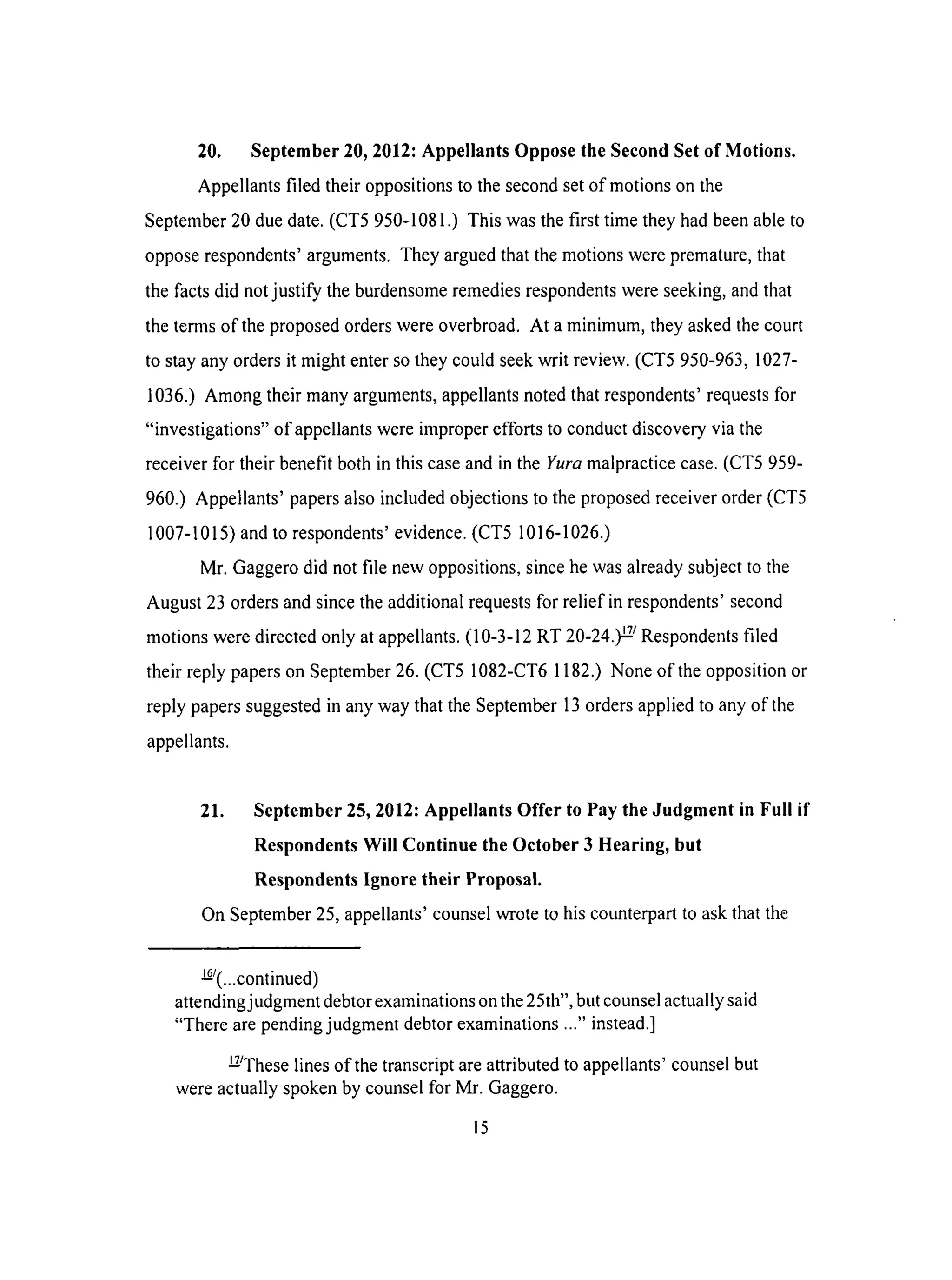 20. September 20, 2012: Appellants Oppose the Second Set of Motions.
Appellants filed their oppositions to the second set of motions on the
September 20 due date. (CT5 950-1081.) This was the first time they had been able to
oppose respondents' arguments. They argued that the motions were premature, that
the facts did not justify the burdensome remedies respondents were seeking, and that
the terms of the proposed orders were overbroad. At a minimum, they asked the court
to stay any orders it might enter so they could seek writ review. (CT5 950-963, 1027-
1036.) Among their many arguments, appellants noted that respondents' requests for
"investigations" of appellants were improper efforts to conduct discovery via the
receiver for their benefit both in this case and in the Yura malpractice case. (CT5 959-
960.) Appellants' papers also included objections to the proposed receiver order (CT5
1007-1015) and to respondents' evidence. (CT5 1016-1026.)
Mr. Gaggero did not file new oppositions, since he was already subject to the
August 23 orders and since the additional requests for relief in respondents' second
motions were directed only at appellants. (10-3-12 RT 20-24.) _/Respondents filed
their reply papers on September 26. (CT5 1082-CT6 1182.) None of the opposition or
reply papers suggested in any way that the September 13 orders applied to any of the
appellants.
21. September 25, 2012: Appellants Offer to Pay the Judgment in Full if
Respondents Will Continue the October 3 Hearing, but
Respondents Ignore their Proposal.
On September 25, appellants' counsel wrote to his counterpart to ask that the
_z(...continued)
attendingj udgment debtor examinations on the 25th", but counsel actually said
"There are pending judgment debtor examinations ..." instead.]
EJThese lines of the transcript are attributed to appellants' counsel but
were actually spoken by counsel for Mr. Gaggero.
15
 