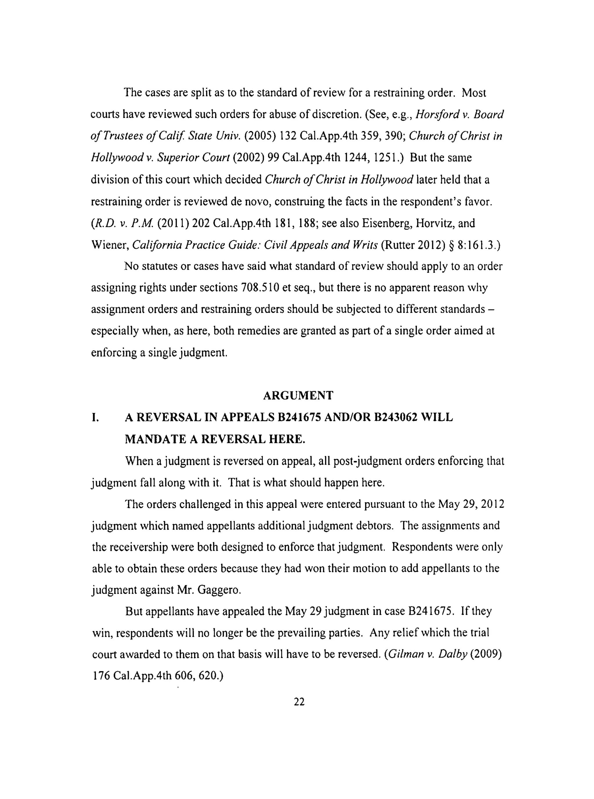 Thecasesaresplit asto thestandardof review for a restrainingorder. Most
courtshavereviewedsuchordersfor abuseof discretion.(See,e.g.,Horsford v. Board
of Trustees of Calif State Univ. (2005) 132 Cal.App.4th 359, 390; Church of Christ in
Hollywood v. Superior Court (2002) 99 Cal.App.4th 1244, 1251.) But the same
division of this court which decided Church of Christ in Hollywood later held that a
restraining order is reviewed de novo, construing the facts in the respondent's favor.
(R.D.v.P.M. (2011) 202 Cal.App.4th 181,188; see also Eisenberg, Horvitz, and
Wiener, California Practice Guide." Civil Appeals and Writs (Rutter 2012) § 8:161.3.)
No statutes or cases have said what standard of review should apply to an order
assigning rights under sections 708.510 et seq., but there is no apparent reason why
assignment orders and restraining orders should be subjected to different standards -
especially when, as here, both remedies are granted as part of a single order aimed at
enforcing a single judgment.
ARGUMENT
I. A REVERSAL IN APPEALS B241675 AND/OR B243062 WILL
MANDATE A REVERSAL HERE.
When a judgment is reversed on appeal, all post-judgment orders enforcing that
judgment fall along with it. That is what should happen here.
The orders challenged in this appeal were entered pursuant to the May 29, 2012
judgment which named appellants additional judgment debtors. The assignments and
the receivership were both designed to enforce that judgment. Respondents were only
able to obtain these orders because they had won their motion to add appellants to the
judgment against Mr. Gaggero.
But appellants have appealed the May 29 judgment in case B241675. If they
win, respondents will no longer be the prevailing parties. Any relief which the trial
court awarded to them on that basis will have to be reversed. (Gilman v. Dalby (2009)
176 Cal.App.4th 606, 620.)
22
 