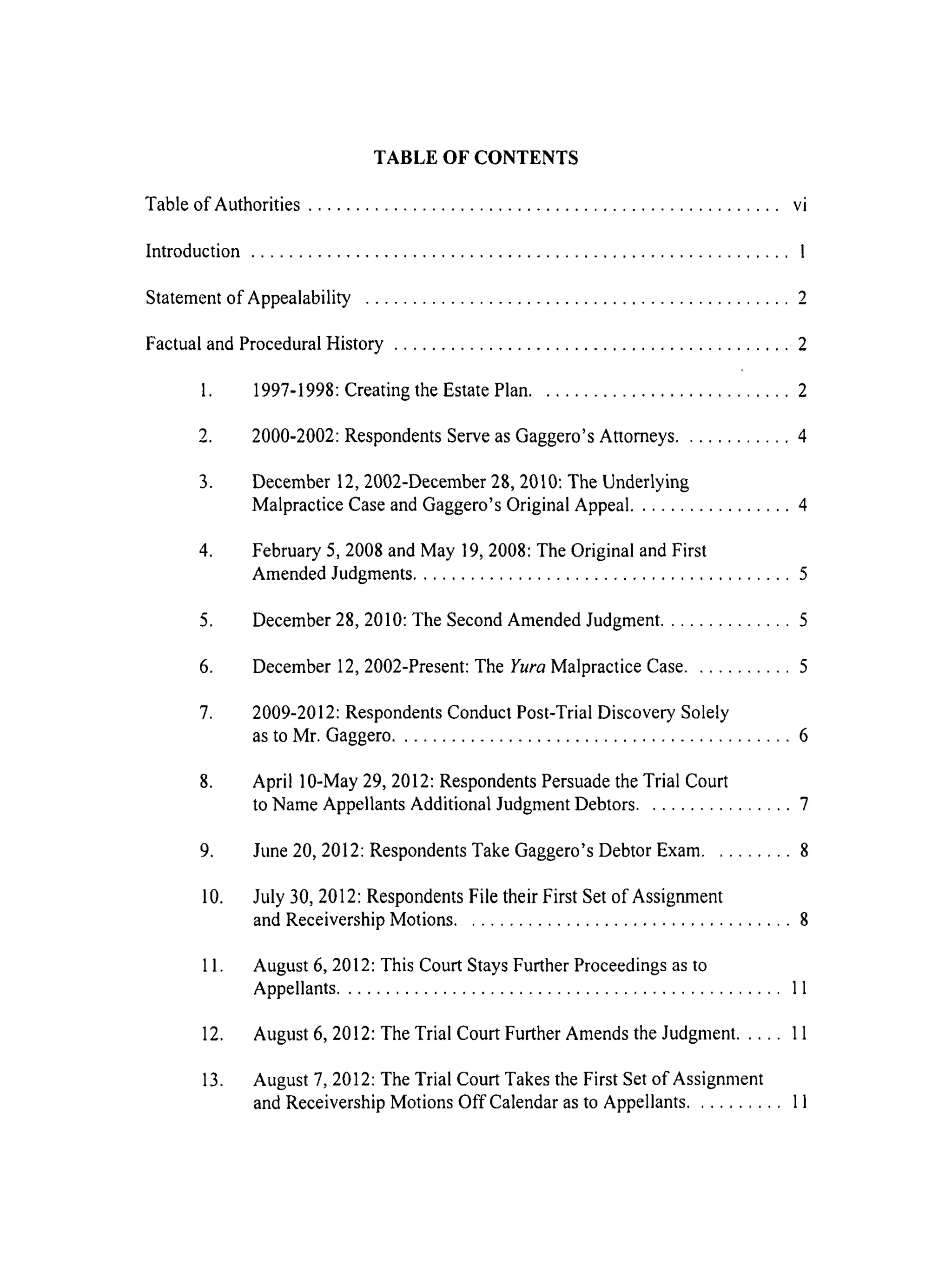 TABLE OF CONTENTS
Table of Authorities .................................................. vi
Introduction ......................................................... I
Statement of Appealability ............................................. 2
Factual and Procedural History .......................................... 2
1. 1997-1998: Creating the Estate Plan ........................... 2
2. 2000-2002: Respondents Serve as Gaggero's Attorneys ............ 4
3. December 12, 2002-December 28, 2010: The Underlying
Malpractice Case and Gaggero's Original Appeal ................. 4
4. February 5, 2008 and May 19, 2008: The Original and First
Amended Judgments ........................................ 5
5. December 28, 2010: The Second Amended Judgment .............. 5
6. December 12, 2002-Present: The Yura Malpractice Case ........... 5
7. 2009-2012: Respondents Conduct Post-Trial Discovery Solely
as to Mr. Gaggero .......................................... 6
8. April 10-May 29, 2012: Respondents Persuade the Trial Court
to Name Appellants Additional Judgment Debtors ................ 7
9. June 20, 2012: Respondents Take Gaggero's Debtor Exam ......... 8
10. July 30, 2012: Respondents File their First Set of Assignment
and Receivership Motions ................................... 8
11. August 6, 2012: This Court Stays Further Proceedings as to
Appellants ............................................... 11
12. August 6, 2012: The Trial Court Further Amends the Judgment ..... 11
13. August 7, 2012: The Trial Court Takes the First Set of Assignment
and Receivership Motions Off Calendar as to Appellants .......... 11
 