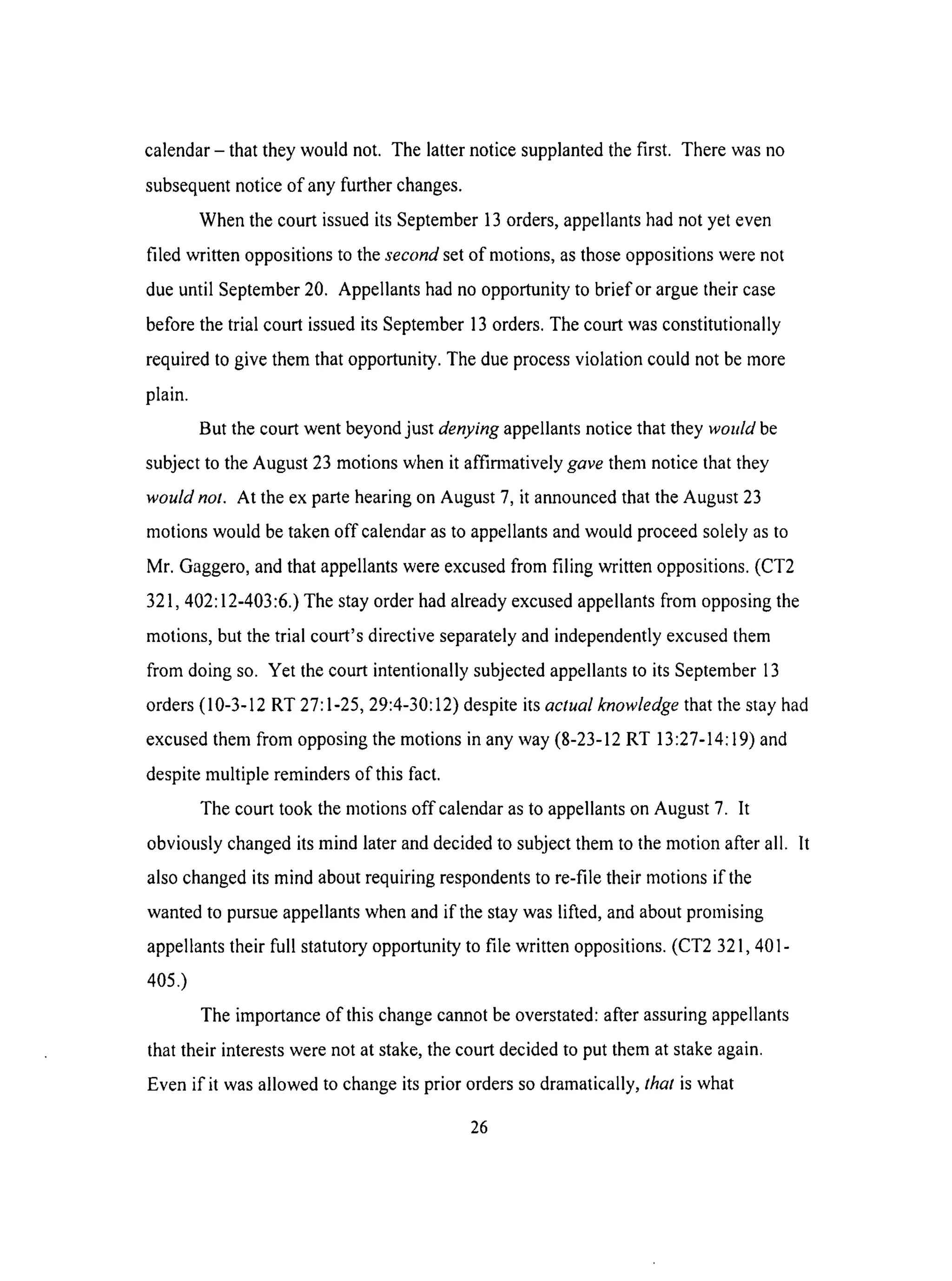 calendar- that they would not. The latter notice supplanted the first. There was no
subsequent notice of any further changes.
When the court issued its September 13 orders, appellants had not yet even
filed written oppositions to the second set of motions, as those oppositions were not
due until September 20. Appellants had no opportunity to brief or argue their case
before the trial court issued its September 13 orders. The court was constitutionally
required to give them that opportunity. The due process violation could not be more
plain.
But the court went beyond just denying appellants notice that they would be
subject to the August 23 motions when it affimaatively gave them notice that they
would not. At the ex parte hearing on August 7, it announced that the August 23
motions would be taken off calendar as to appellants and would proceed solely as to
Mr. Gaggero, and that appellants were excused from filing written oppositions. (CT2
321,402:12-403:6.) The stay order had already excused appellants from opposing the
motions, but the trial court's directive separately and independently excused them
from doing so. Yet the court intentionally subjected appellants to its September 13
orders (10-3-12 RT 27:1-25, 29:4-30:12) despite its actual knowledge that the stay had
excused them from opposing the motions in any way (8-23-12 RT 13:27-14:19) and
despite multiple reminders of this fact.
The court took the motions off calendar as to appellants on August 7. It
obviously changed its mind later and decided to subject them to the motion after all. It
also changed its mind about requiring respondents to re-file their motions if the
wanted to pursue appellants when and if the stay was lifted, and about promising
appellants their full statutory opportunity to file written oppositions. (CT2 321,401-
405.)
The importance of this change cannot be overstated: after assuring appellants
that their interests were not at stake, the court decided to put them at stake again.
Even if it was allowed to change its prior orders so dramatically, that is what
26
 