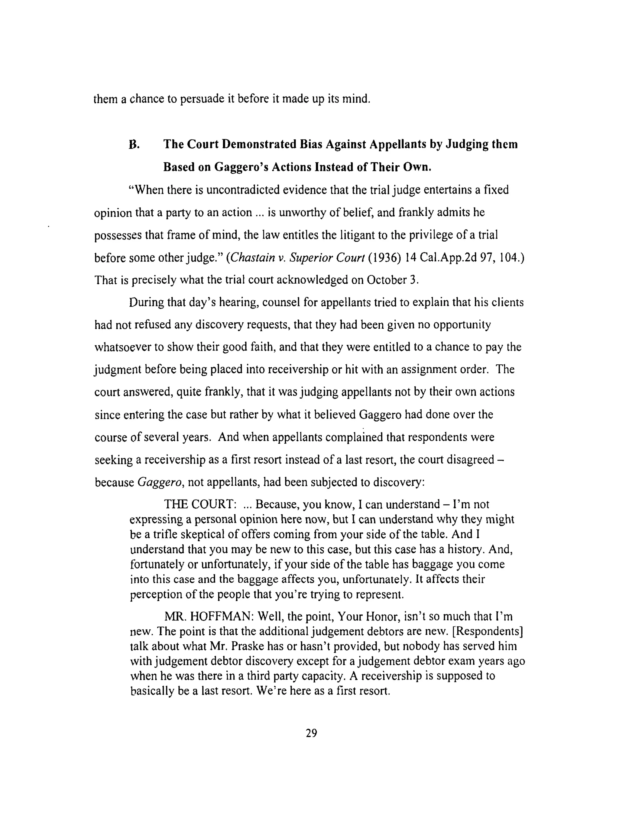 them a chance to persuade it before it made up its mind.
B. The Court Demonstrated Bias Against Appellants by Judging them
Based on Gaggero's Actions Instead of Their Own.
"When there is uncontradicted evidence that the trial judge entertains a fixed
opinion that a party to an action ... is unworthy of belief, and frankly admits he
possesses that frame of mind, the law entitles the litigant to the privilege of a trial
before some other judge." (Chastain v. Superior Court (1936) 14 Cal.App.2d 97, 104.)
That is precisely what the trial court acknowledged on October 3.
During that day's hearing, counsel for appellants tried to explain that his clients
had not refused any discovery requests, that they had been given no opportunity
whatsoever to show their good faith, and that they were entitled to a chance to pay the
judgment before being placed into receivership or hit with an assignment order. The
court answered, quite frankly, that it was judging appellants not by their own actions
since entering the case but rather by what it believed Gaggero had done over the
course of several years. And when appellants complained that respondents were
seeking a receivership as a first resort instead of a last resort, the court disagreed -
because Gaggero, not appellants, had been subjected to discovery:
THE COURT: ... Because, you know, I can understand - I'm not
expressing a personal opinion here now, but I can understand why they might
be a trifle skeptical of offers coming from your side of the table. And I
understand that you may be new to this case, but this case has a history. And,
fortunately or unfortunately, if your side of the table has baggage you come
into this case and the baggage affects you, unfortunately. It affects their
perception of the people that you're trying to represent.
MR. HOFFMAN: Well, the point, Your Honor, isn't so much that I'm
new. The point is that the additional judgement debtors are new. [Respondents]
talk about what Mr. Praske has or hasn't provided, but nobody has served him
with judgement debtor discovery except for a judgement debtor exam years ago
when he was there in a third party capacity. A receivership is supposed to
basically be a last resort. We're here as a first resort.
29
 