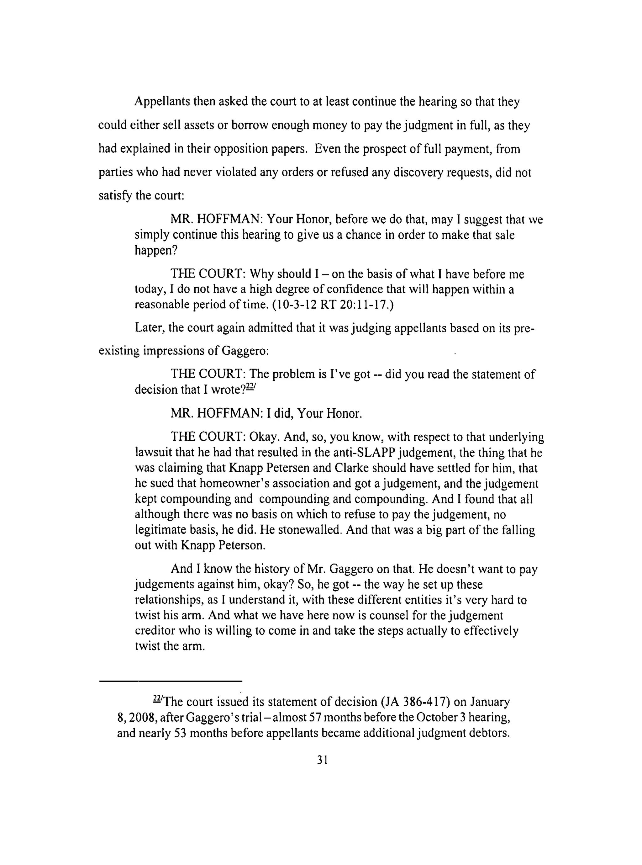 Appellantsthenaskedthecourt to at leastcontinuethehearingsothat they
couldeither sell assetsor borrow enoughmoneyto paythejudgmentin full, asthey
hadexplainedin their oppositionpapers.Eventheprospectof full payment,from
partieswho hadneverviolatedanyordersor refusedanydiscoveryrequests,did not
satisfythecourt:
MR. HOFFMAN: Your Honor,beforewe dothat,may I suggestthatwe
simply continuethis hearingto give usachancein orderto makethatsale
happen?
THE COURT: Why shouldI -on thebasisof whatI havebeforeme
today,I do nothavea highdegreeof confidencethatwill happenwithin a
reasonableperiodof time.(10-3-12RT 20:11-17.)
Later,thecourtagainadmittedthat it wasjudging appellantsbasedon its pre-
existingimpressionsof Gaggero:
THE COURT: TheproblemisI've got -- did you readthestatementof
decisionthat I wrote?2-'-_
MR. HOFFMAN: I did, Your Honor.
THE COURT: Okay.And, so,youknow, with respectto thatunderlying
lawsuitthat hehadthatresultedin theanti-SLAPPjudgement,thething that he
wasclaiming thatKnappPetersenandClarkeshouldhavesettledfor him,that
hesuedthathomeowner'sassociationandgotajudgement,andthejudgement
keptcompoundingand compoundingandcompounding.And I found thatall
althoughtherewasnobasisonwhich to refuseto paythejudgement,no
legitimatebasis,hedid. Hestonewalled.And that wasabig partof the falling
out with KnappPeterson.
And I know the historyof Mr. Gaggeroonthat.He doesn'twantto pay
judgementsagainsthim, okay?So,hegot-- theway hesetup these
relationships,asI understandit, with thesedifferententitiesit's very hardto
twist hisarm.And whatwehaveherenow is counselfor thejudgement
creditorwho is willing to comein andtakethestepsactuallyto effectively
twist thearm.
_The court issuedits statementof decision(JA 386-417)onJanuary
8, 2008,afterGaggero'strial-almost 57monthsbeforetheOctober3hearing,
andnearly53monthsbeforeappellantsbecameadditionaljudgmentdebtors.
31
 