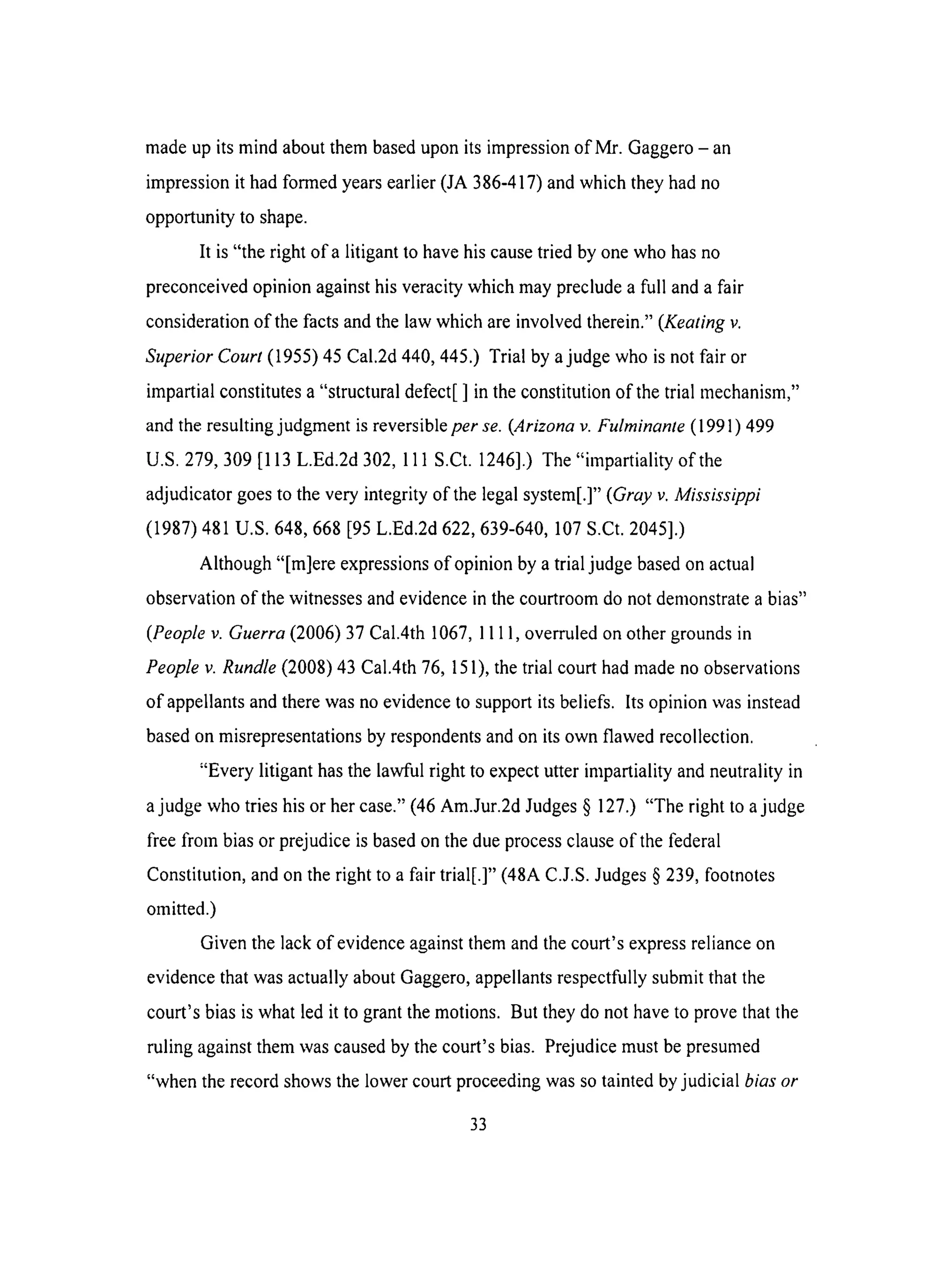madeupits mind about them based upon its impression of Mr. Gaggero - an
impression it had formed years earlier (JA 386-417) and which they had no
opportunity to shape.
It is "the right of a litigant to have his cause tried by one who has no
preconceived opinion against his veracity which may preclude a full and a fair
consideration of the facts and the law which are involved therein." (Keating v.
Superior Court (1955) 45 Cal.2d 440, 445.) Trial by a judge who is not fair or
impartial constitutes a "structural defect[ ] in the constitution of the trial mechanism,"
and the resulting judgment is reversible per se. (Arizona v. Fulminante (1991) 499
U.S. 279, 309 [113 L.Ed.2d 302, 111 S.Ct. 1246].) The "impartiality of the
adjudicator goes to the very integrity of the legal system[.]" (Gray v. Mississippi
(1987) 481 U.S. 648,668 [95 L.Ed.2d 622,639-640, 107 S.Ct. 2045].)
Although "[re]ere expressions of opinion by a trial judge based on actual
observation of the witnesses and evidence in the courtroom do not demonstrate a bias"
(People v. Guerra (2006) 37 Cal.4th 1067, 1111, overruled on other grounds in
People v. Rundle (2008) 43 Cal.4th 76, 151), the trial court had made no observations
of appellants and there was no evidence to support its beliefs. Its opinion was instead
based on misrepresentations by respondents and on its own flawed recollection.
"Every litigant has the lawful right to expect utter impartiality and neutrality in
a judge who tries his or her case." (46 Am.Jur.2d Judges § 127.) "The right to a judge
free from bias or prejudice is based on the due process clause of the federal
Constitution, and on the right to a fair trial[.]" (48A C.J.S. Judges § 239, footnotes
omitted.)
Given the lack of evidence against them and the court's express reliance on
evidence that was actually about Gaggero, appellants respectfully submit that the
court's bias is what led it to grant the motions. But they do not have to prove that the
ruling against them was caused by the court's bias. Prejudice must be presumed
"when the record shows the lower court proceeding was so tainted by judicial bias or
33
 