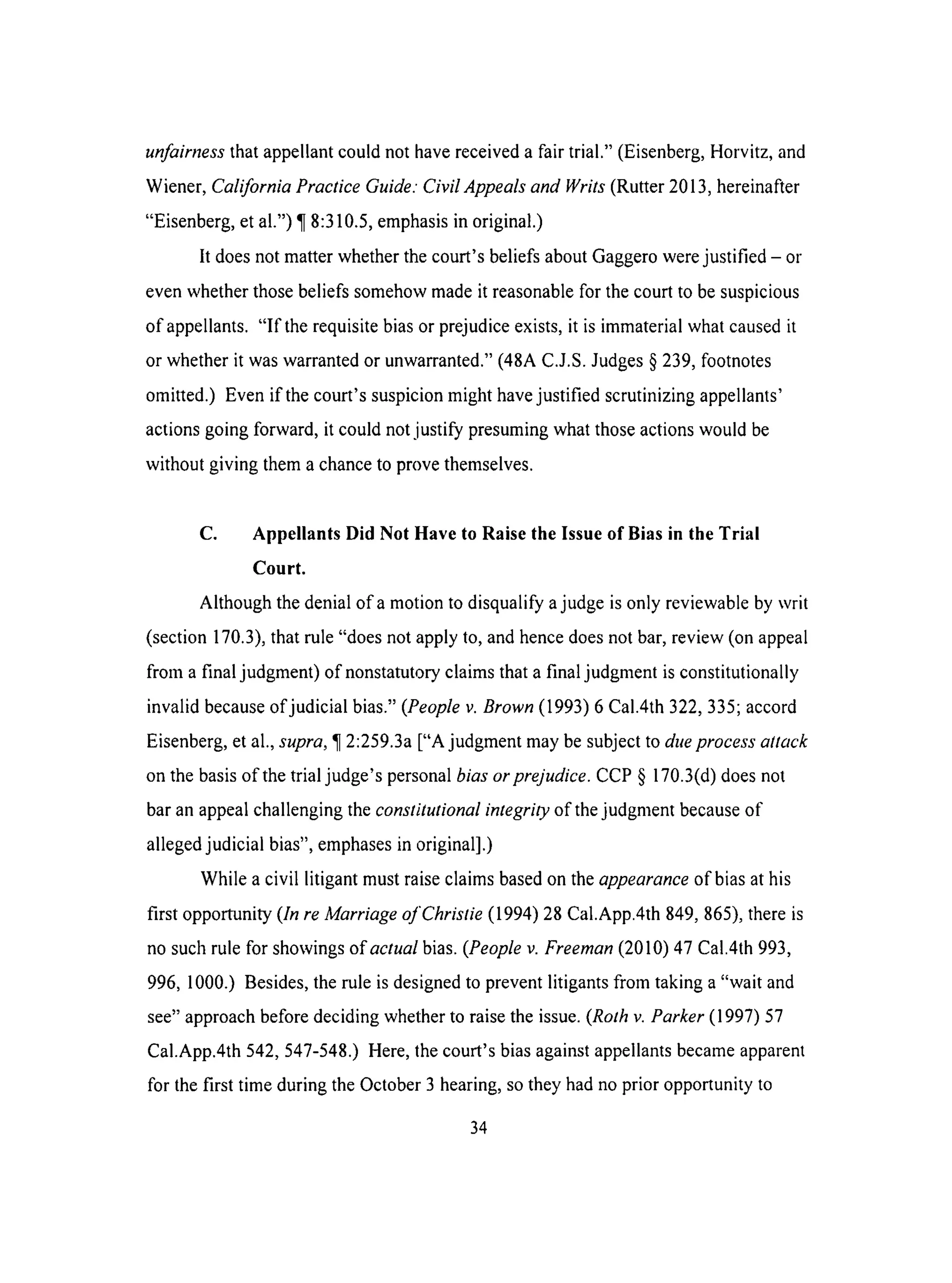 unfairness that appellant could not have received a fair trial." (Eisenberg, Horvitz, and
Wiener, California Practice Guide." Civil Appeals and Writs (Rutter 2013, hereinafter
"Eisenberg, et al.") ¶ 8:310.5, emphasis in original.)
It does not matter whether the court's beliefs about Gaggero were justified - or
even whether those beliefs somehow made it reasonable for the court to be suspicious
of appellants. "If the requisite bias or prejudice exists, it is immaterial what caused it
or whether it was warranted or unwarranted." (48A C.J.S. Judges § 239, footnotes
omitted.) Even if the court's suspicion might have justified scrutinizing appellants'
actions going forward, it could not justify presuming what those actions would be
without giving them a chance to prove themselves.
C. Appellants Did Not Have to Raise the Issue of Bias in the Trial
Court.
Although the denial of a motion to disqualify a judge is only reviewable by writ
(section 170.3), that rule "does not apply to, and hence does not bar, review (on appeal
from a final judgment) of nonstatutory claims that a final judgment is constitutionally
invalid because of judicial bias." (People v. Brown (1993) 6 Cal.4th 322,335; accord
Eisenberg, et al., supra, ¶ 2:259.3a ["A judgment may be subject to due process attack
on the basis of the trial judge's personal bias or prejudice. CCP § 170.3(d) does not
bar an appeal challenging the constitutional integrity of the judgment because of
alleged judicial bias", emphases in original].)
While a civil litigant must raise claims based on the appearance of bias at his
first opportunity (In re Marriage of Christie (1994) 28 Cal.App.4th 849, 865), there is
no such rule for showings of actual bias. (People v. Freeman (2010) 47 Cal.4th 993,
996, 1000.) Besides, the rule is designed to prevent litigants from taking a "wait and
see" approach before deciding whether to raise the issue. (Rolh v. Parker (1997) 57
Cal.App.4th 542, 547-548.) Here, the court's bias against appellants became apparent
for the first time during the October 3 hearing, so they had no prior opportunity to
34
 