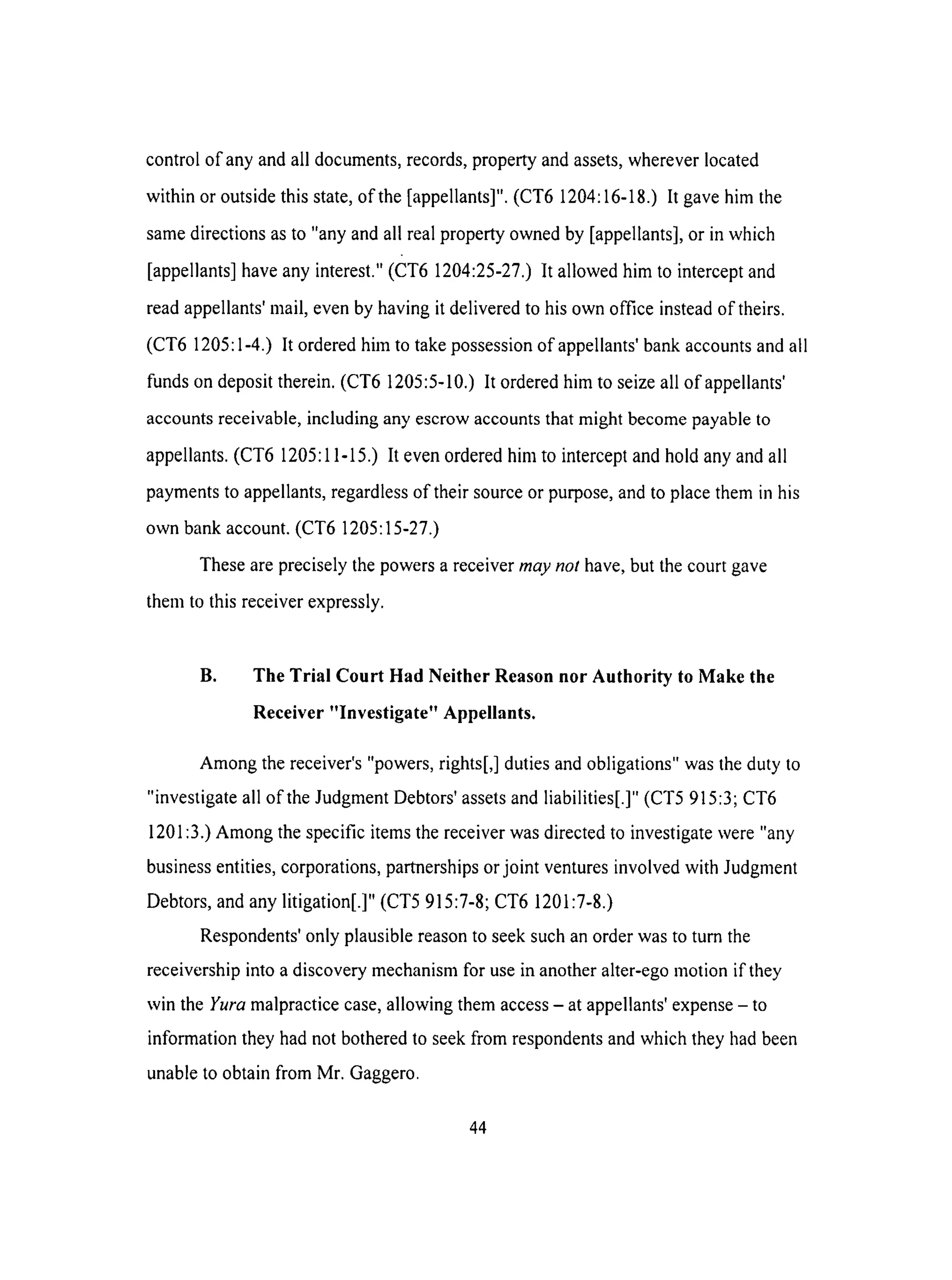 control of anyandall documents,records,propertyandassets,whereverlocated
within or outsidethis state,of the [appellants]".(CT6 1204:16-18.)It gavehim the
samedirectionsasto "any andall realpropertyownedby [appellants],or in which
[appellants]haveanyinterest."(CT6 1204:25-27.)It allowedhim to interceptand
readappellants'mail, evenby havingit deliveredto hisown office insteadof theirs.
(CT6 1205:1-4.)It orderedhim to takepossessionof appellants'bankaccountsandall
fundsondeposittherein.(CT6 1205:5-10.)It orderedhimto seizeall of appellants'
accountsreceivable,includinganyescrowaccountsthatmight becomepayableto
appellants.(CT6 1205:11-15.)It evenorderedhimto interceptandholdanyandall
paymentsto appellants,regardlessof theirsourceor purpose,andto placethemin his
own bankaccount.(CT6 1205:15-27.)
These are precisely the powers a receiver may not have, but the court gave
them to this receiver expressly.
B. The Trial Court Had Neither Reason nor Authority to Make the
Receiver "Investigate" Appellants.
Among the receiver's "powers, rights[,] duties and obligations" was the duty to
"investigate all of the Judgment Debtors' assets and liabilities[.]" (CT5 915:3; CT6
1201:3.) Among the specific items the receiver was directed to investigate were "any
business entities, corporations, partnerships or joint ventures involved with Judgment
Debtors, and any litigation[.]" (CT5 915:7-8; CT6 1201:7-8.)
Respondents' only plausible reason to seek such an order was to turn the
receivership into a discovery mechanism for use in another alter-ego motion if they
win the Yura malpractice case, allowing them access - at appellants' expense - to
information they had not bothered to seek from respondents and which they had been
unable to obtain from Mr. Gaggero.
44
 