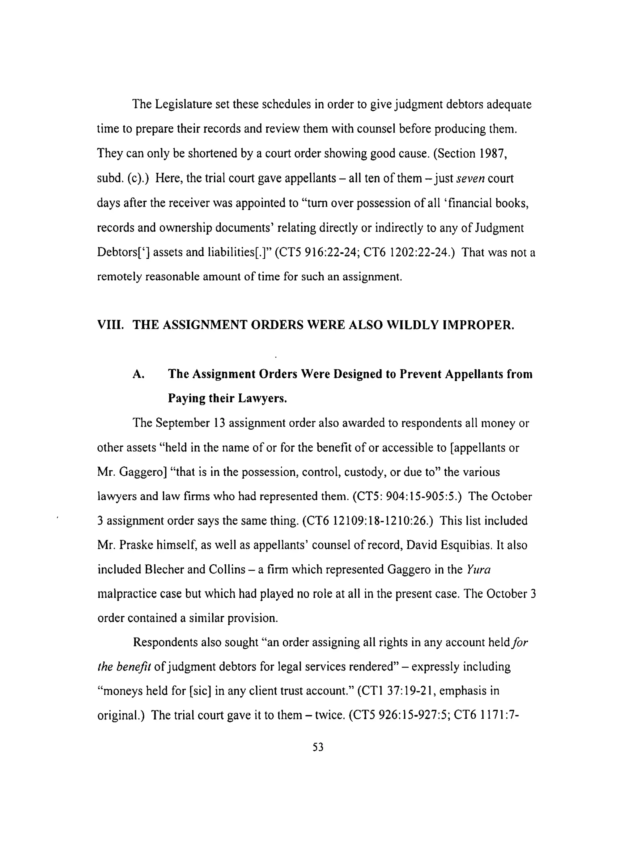 The Legislature set these schedules in order to give judgment debtors adequate
time to prepare their records and review them with counsel before producing them.
They can only be shortened by a court order showing good cause. (Section 1987,
subd. (c).) Here, the trial court gave appellants - all ten of them -just seven court
days after the receiver was appointed to "turn over possession of all 'financial books,
records and ownership documents' relating directly or indirectly to any of Judgment
Debtors['] assets and liabilities[.]" (CT5 916:22-24; CT6 1202:22-24.) That was not a
remotely reasonable amount of time for such an assignment.
VIII. THE ASSIGNMENT ORDERS WERE ALSO WILDLY IMPROPER.
A. The Assignment Orders Were Designed to Prevent Appellants from
Paying their Lawyers.
The September 13 assignment order also awarded to respondents all money or
other assets "held in the name of or for the benefit of or accessible to [appellants or
Mr. Gaggero] "that is in the possession, control, custody, or due to" the various
lawyers and law firms who had represented them. (CT5: 904:15-905:5.) The October
3 assignment order says the same thing. (CT6 12109:18-1210:26.) This list included
Mr. Praske himself, as well as appellants' counsel of record, David Esquibias. It also
included Blecher and Collins - a firm which represented Gaggero in the Yura
malpractice case but which had played no role at all in the present case. The October 3
order contained a similar provision.
Respondents also sought "an order assigning all rights in any account held for
the benefit of judgment debtors for legal services rendered" - expressly including
"moneys held for [sic] in any client trust account." (CT1 37:19-21, emphasis in
original.) The trial court gave it to them - twice. (CT5 926:15-927:5; CT6 1171:7-
53
 