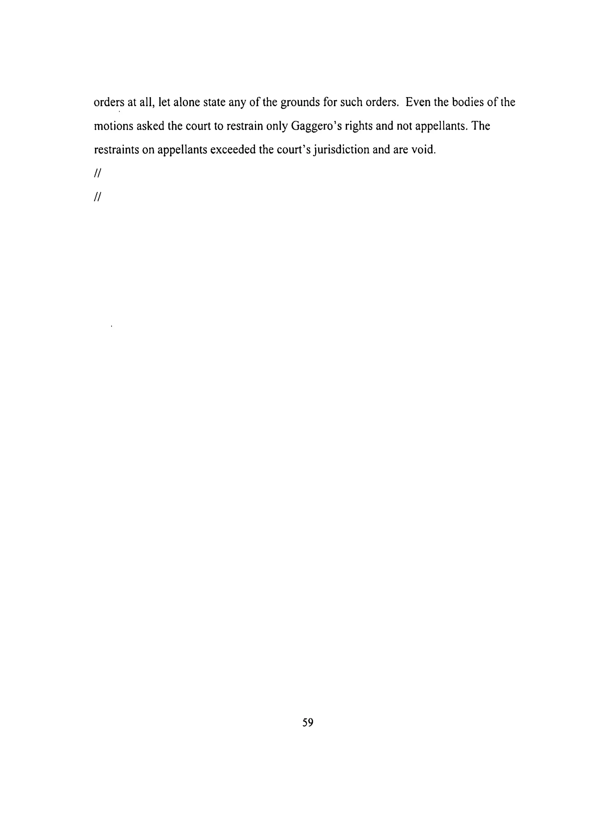 orders at all, let alone state any of the grounds for such orders. Even the bodies of the
motions asked the court to restrain only Gaggero's rights and not appellants. The
restraints on appellants exceeded the court's jurisdiction and are void.
//
//
59
 