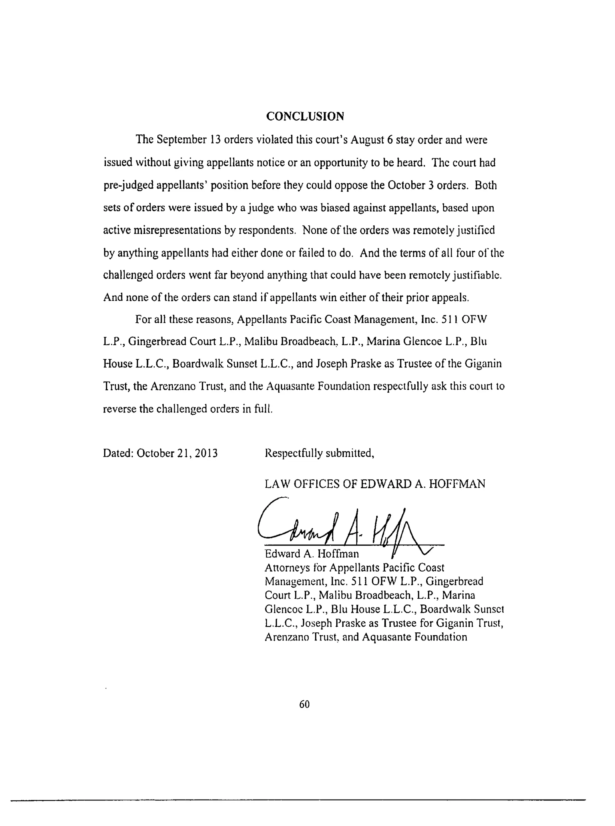 CONCLUSION
The September 13 orders violated this court's August 6 stay order and were
issued without giving appellants notice or an opportunity to be heard. The court had
pre-judged appellants' position before they could oppose the October 3 orders. Both
sets of orders were issued by a judge who was biased against appellants, based upon
active misrepresentations by respondents. None of the orders was remotely justified
by anything appellants had either done or failed to do. And the terms of all l'bur of the
challenged orders went far beyond anything that could have been remotely justifiable.
And none of the orders can stand if appellants win either of their prior appeals.
For all these reasons, Appellants Pacific Coast Management, Inc. 51 l OFW
L.P., Gingerbread Court L.P., Malibu Broadbeach, L.P., Marina Glencoe L.P., Blu
House L.L.C., Boardwalk Sunset L.L.C., and Joseph Praske as Trustee of the Giganin
Trust, the Arenzano Trust, and the Aquasante Foundation respectfully ask this court to
reverse the challenged orders in filll.
Dated: October 21, 2013 Respectfully submitted,
LAW OFFICES OF EDWARD A. HOFFMAN
Edward A. I-Ioffman
Attorneys tbr Appellants Pacific Coast
Management, Inc. 511 OFW L.P., Gingerbread
Court L.P., Malibu Broadbeach, L.P., Marina
Glencoe L.P., Blu House L.L.C., Boardwalk Sunset
L.L.C., Joseph Praske as Trustee for Giganin Trust,
Arenzano Trust, and Aquasante Foundation
6O
 