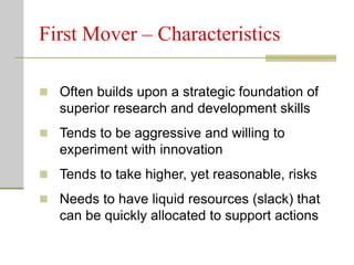 First Mover – Characteristics
 Often builds upon a strategic foundation of
superior research and development skills
 Tends to be aggressive and willing to
experiment with innovation
 Tends to take higher, yet reasonable, risks
 Needs to have liquid resources (slack) that
can be quickly allocated to support actions
 