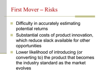 First Mover – Risks
 Difficulty in accurately estimating
potential returns
 Substantial costs of product innovation,
which reduce slack available for other
opportunities
 Lower likelihood of introducing (or
converting to) the product that becomes
the industry standard as the market
evolves
 
