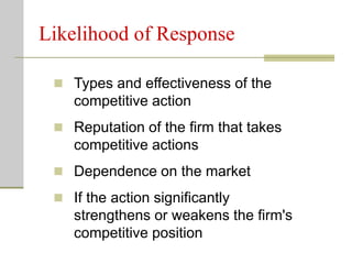 Likelihood of Response
 Types and effectiveness of the
competitive action
 Reputation of the firm that takes
competitive actions
 Dependence on the market
 If the action significantly
strengthens or weakens the firm's
competitive position
 