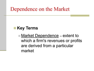 Dependence on the Market
 Key Terms
 Market Dependence – extent to
which a firm's revenues or profits
are derived from a particular
market
 