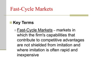 Fast-Cycle Markets
 Key Terms
 Fast-Cycle Markets – markets in
which the firm's capabilities that
contribute to competitive advantages
are not shielded from imitation and
where imitation is often rapid and
inexpensive
 
