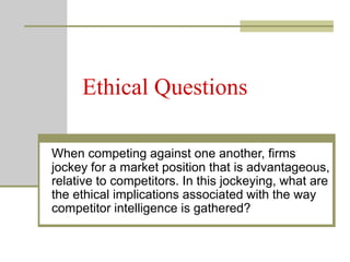 Ethical Questions
When competing against one another, firms
jockey for a market position that is advantageous,
relative to competitors. In this jockeying, what are
the ethical implications associated with the way
competitor intelligence is gathered?
 