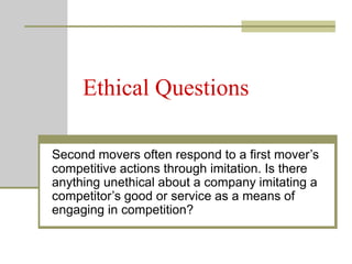 Ethical Questions
Second movers often respond to a first mover’s
competitive actions through imitation. Is there
anything unethical about a company imitating a
competitor’s good or service as a means of
engaging in competition?
 