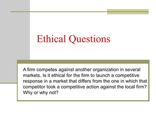 Ethical Questions
A firm competes against another organization in several
markets. Is it ethical for the firm to launch a competitive
response in a market that differs from the one in which that
competitor took a competitive action against the local firm?
Why or why not?
 