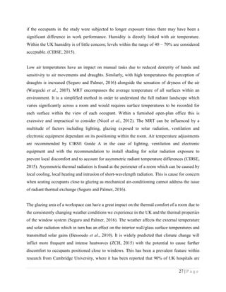 27 | P a g e
if the occupants in the study were subjected to longer exposure times there may have been a
significant difference in work performance. Humidity is directly linked with air temperature.
Within the UK humidity is of little concern; levels within the range of 40 – 70% are considered
acceptable. (CIBSE, 2015).
Low air temperatures have an impact on manual tasks due to reduced dexterity of hands and
sensitivity to air movements and draughts. Similarly, with high temperatures the perception of
draughts is increased (Seguro and Palmer, 2016) alongside the sensation of dryness of the air
(Wargocki et al., 2007). MRT encompasses the average temperature of all surfaces within an
environment. It is a simplified method in order to understand the full radiant landscape which
varies significantly across a room and would requires surface temperatures to be recorded for
each surface within the view of each occupant. Within a furnished open-plan office this is
excessive and impractical to consider (Nicol et al., 2012). The MRT can be influenced by a
multitude of factors including lighting, glazing exposed to solar radiation, ventilation and
electronic equipment dependant on its positioning within the room. Air temperature adjustments
are recommended by CIBSE Guide A in the case of lighting, ventilation and electronic
equipment and with the recommendation to install shading for solar radiation exposure to
prevent local discomfort and to account for asymmetric radiant temperature differences (CIBSE,
2015). Asymmetric thermal radiation is found at the perimeter of a room which can be caused by
local cooling, local heating and intrusion of short-wavelength radiation. This is cause for concern
when seating occupants close to glazing as mechanical air-conditioning cannot address the issue
of radiant thermal exchange (Seguro and Palmer, 2016).
The glazing area of a workspace can have a great impact on the thermal comfort of a room due to
the consistently changing weather conditions we experience in the UK and the thermal properties
of the window system (Seguro and Palmer, 2016). The weather affects the external temperature
and solar radiation which in turn has an effect on the interior wall/glass surface temperatures and
transmitted solar gains (Bessoudo et al., 2010). It is widely predicted that climate change will
inflict more frequent and intense heatwaves (ZCH, 2015) with the potential to cause further
discomfort to occupants positioned close to windows. This has been a prevalent feature within
research from Cambridge University, where it has been reported that 90% of UK hospitals are
 
