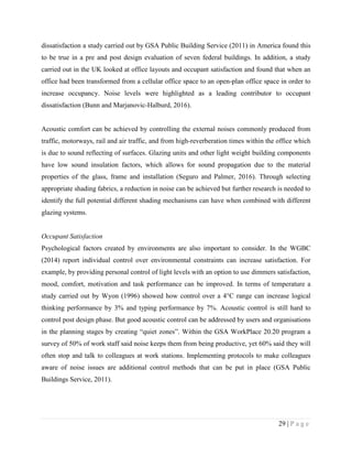 29 | P a g e
dissatisfaction a study carried out by GSA Public Building Service (2011) in America found this
to be true in a pre and post design evaluation of seven federal buildings. In addition, a study
carried out in the UK looked at office layouts and occupant satisfaction and found that when an
office had been transformed from a cellular office space to an open-plan office space in order to
increase occupancy. Noise levels were highlighted as a leading contributor to occupant
dissatisfaction (Bunn and Marjanovic-Halburd, 2016).
Acoustic comfort can be achieved by controlling the external noises commonly produced from
traffic, motorways, rail and air traffic, and from high-reverberation times within the office which
is due to sound reflecting of surfaces. Glazing units and other light weight building components
have low sound insulation factors, which allows for sound propagation due to the material
properties of the glass, frame and installation (Seguro and Palmer, 2016). Through selecting
appropriate shading fabrics, a reduction in noise can be achieved but further research is needed to
identify the full potential different shading mechanisms can have when combined with different
glazing systems.
Occupant Satisfaction
Psychological factors created by environments are also important to consider. In the WGBC
(2014) report individual control over environmental constraints can increase satisfaction. For
example, by providing personal control of light levels with an option to use dimmers satisfaction,
mood, comfort, motivation and task performance can be improved. In terms of temperature a
study carried out by Wyon (1996) showed how control over a 4°C range can increase logical
thinking performance by 3% and typing performance by 7%. Acoustic control is still hard to
control post design phase. But good acoustic control can be addressed by users and organisations
in the planning stages by creating “quiet zones”. Within the GSA WorkPlace 20.20 program a
survey of 50% of work staff said noise keeps them from being productive, yet 60% said they will
often stop and talk to colleagues at work stations. Implementing protocols to make colleagues
aware of noise issues are additional control methods that can be put in place (GSA Public
Buildings Service, 2011).
 