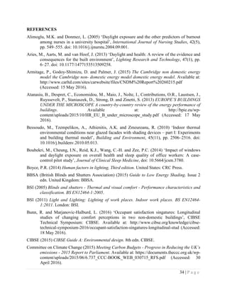 34 | P a g e
REFERENCES
Alimoglu, M.K. and Donmez, L. (2005) ‘Daylight exposure and the other predictors of burnout
among nurses in a university hospital’, International Journal of Nursing Studies, 42(5),
pp. 549–555. doi: 10.1016/j.ijnurstu.2004.09.001.
Aries, M., Aarts, M. and van Hoof, J. (2013) ‘Daylight and health: A review of the evidence and
consequences for the built environment’, Lighting Research and Technology, 47(1), pp.
6–27. doi: 10.1177/1477153513509258.
Armitage, P., Godoy-Shimizu, D. and Palmer, J. (2015) The Cambridge non domestic energy
model the Cambridge non- domestic energy model domestic energy model. Available at:
http://www.carltd.com/sites/carwebsite/files/CNDM%20Report%20260215.pdf
(Accessed: 15 May 2016).
Atanasiu, B., Despret, C., Economidou, M., Maio, J., Nolte, I., Contributions, O.R., Laustsen, J.,
Ruyssevelt, P., Staniaszek, D., Strong, D. and Zinetti, S. (2013) EUROPE’S BUILDINGS
UNDER THE MICROSCOPE A country-by-country review of the energy performance of
buildings. Available at: http://bpie.eu/wp-
content/uploads/2015/10/HR_EU_B_under_microscope_study.pdf (Accessed: 17 May
2016).
Bessoudo, M., Tzempelikos, A., Athienitis, A.K. and Zmeureanu, R. (2010) ‘Indoor thermal
environmental conditions near glazed facades with shading devices – part I: Experiments
and building thermal model’, Building and Environment, 45(11), pp. 2506–2516. doi:
10.1016/j.buildenv.2010.05.013.
Boubekri, M., Cheung, I.N., Reid, K.J., Wang, C.-H. and Zee, P.C. (2014) ‘Impact of windows
and daylight exposure on overall health and sleep quality of office workers: A case-
control pilot study’, Journal of Clinical Sleep Medicine, doi: 10.5664/jcsm.3780.
Boyce, P.R. (2014) Human factors in lighting, Third edition. United States: CRC Press.
BBSA (British Blinds and Shutters Association) (2015) Guide to Low Energy Shading. Issue 2
edn. United Kingdom: BBSA.
BSI (2005) Blinds and shutters - Thermal and visual comfort - Performance characteristics and
classification. BS EN12464-1:2005.
BSI (2011) Light and Lighting: Lighting of work places. Indoor work places. BS EN12464-
1:2011. London: BSI.
Bunn, R. and Marjanovic-Halburd, L. (2016) ‘Occupant satisfaction singatures: Longitudinal
studies of changing comfort perceptions in two non-domestic buildings’, CIBSE
Technical Symposium: CIBSE. Available at: http://www.cibse.org/knowledge/cibse-
technical-symposium-2016/occupant-satisfaction-singatures-longitudinal-stud (Accessed:
18 May 2016).
CIBSE (2015) CIBSE Guide A: Environmental design. 8th edn. CIBSE.
Committee on Climate Change (2015) Meeting Carbon Budgets - Progress in Reducing the UK’s
emissions - 2015 Report to Parliament. Available at: https://documents.theccc.org.uk/wp-
content/uploads/2015/06/6.737_CCC-BOOK_WEB_030715_RFS.pdf (Accessed: 30
April 2016).
 