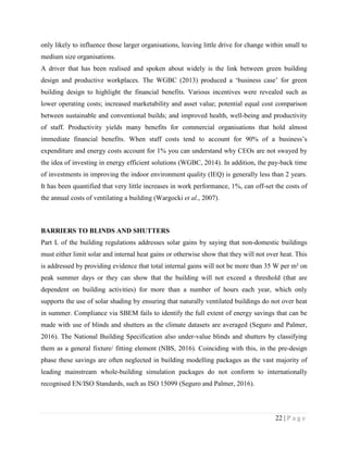 22 | P a g e
only likely to influence those larger organisations, leaving little drive for change within small to
medium size organisations.
A driver that has been realised and spoken about widely is the link between green building
design and productive workplaces. The WGBC (2013) produced a ‘business case’ for green
building design to highlight the financial benefits. Various incentives were revealed such as
lower operating costs; increased marketability and asset value; potential equal cost comparison
between sustainable and conventional builds; and improved health, well-being and productivity
of staff. Productivity yields many benefits for commercial organisations that hold almost
immediate financial benefits. When staff costs tend to account for 90% of a business’s
expenditure and energy costs account for 1% you can understand why CEOs are not swayed by
the idea of investing in energy efficient solutions (WGBC, 2014). In addition, the pay-back time
of investments in improving the indoor environment quality (IEQ) is generally less than 2 years.
It has been quantified that very little increases in work performance, 1%, can off-set the costs of
the annual costs of ventilating a building (Wargocki et al., 2007).
BARRIERS TO BLINDS AND SHUTTERS
Part L of the building regulations addresses solar gains by saying that non-domestic buildings
must either limit solar and internal heat gains or otherwise show that they will not over heat. This
is addressed by providing evidence that total internal gains will not be more than 35 W per m² on
peak summer days or they can show that the building will not exceed a threshold (that are
dependent on building activities) for more than a number of hours each year, which only
supports the use of solar shading by ensuring that naturally ventilated buildings do not over heat
in summer. Compliance via SBEM fails to identify the full extent of energy savings that can be
made with use of blinds and shutters as the climate datasets are averaged (Seguro and Palmer,
2016). The National Building Specification also under-value blinds and shutters by classifying
them as a general fixture/ fitting element (NBS, 2016). Coinciding with this, in the pre-design
phase these savings are often neglected in building modelling packages as the vast majority of
leading mainstream whole-building simulation packages do not conform to internationally
recognised EN/ISO Standards, such as ISO 15099 (Seguro and Palmer, 2016).
 
