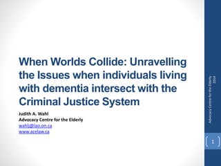 When Worlds Collide: Unravelling
the Issues when individuals living
with dementia intersect with the
Criminal Justice System
Judith A. Wahl
Advocacy Centre for the Elderly
wahlj@lao.on.ca
www.acelaw.ca
AdvocacyCentrefortheElderly
2014
1
 