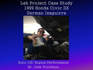Lab Project Case Study
1999 Honda Civic DX
German Izaguirre
Auto 132: Engine Performance
Br. Josh Tollefson
 