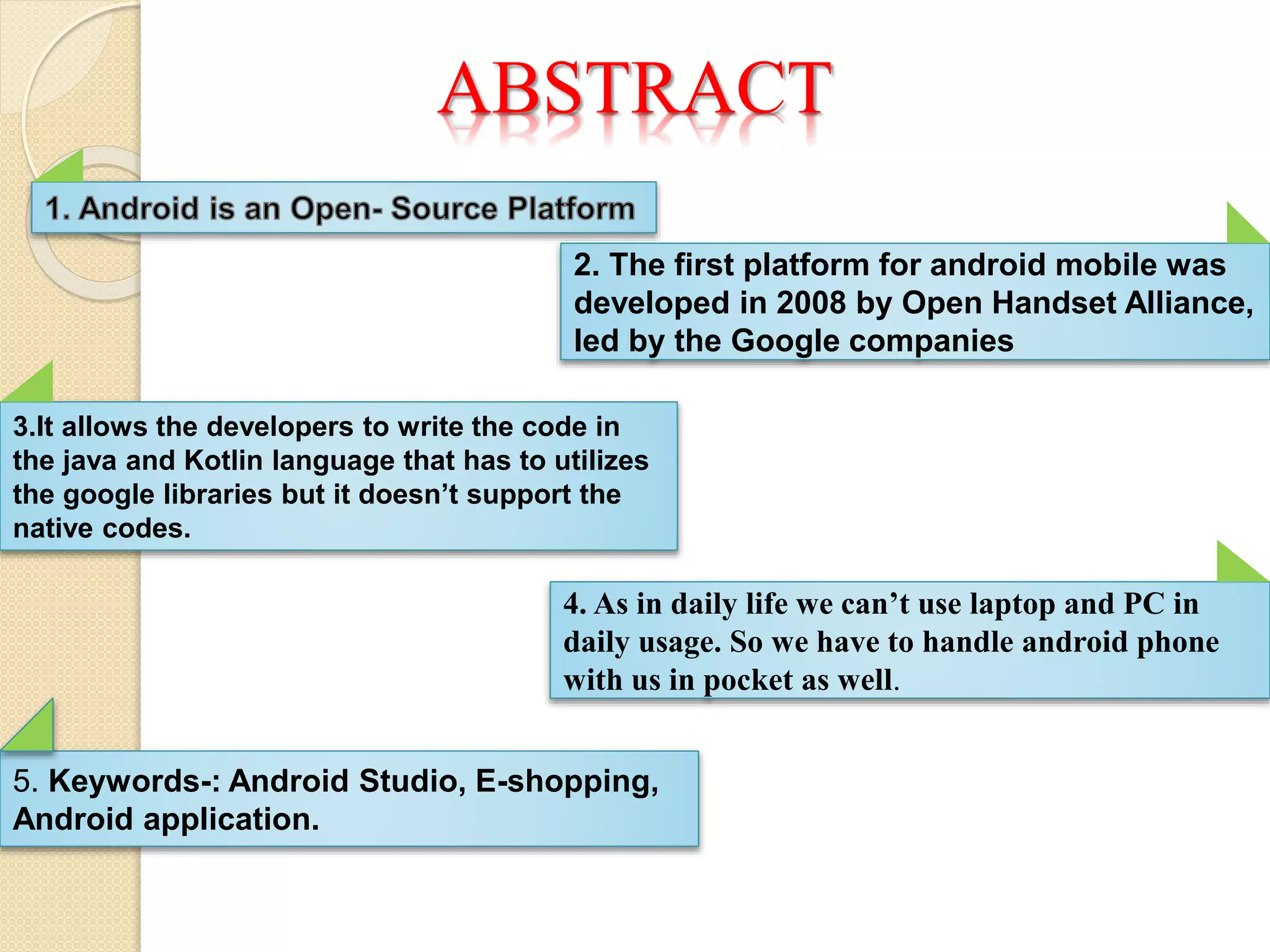 ABSTRACT
2. The first platform for android mobile was
developed in 2008 by Open Handset Alliance,
led by the Google companies
3.It allows the developers to write the code in
the java and Kotlin language that has to utilizes
the google libraries but it doesn’t support the
native codes.
4. As in daily life we can’t use laptop and PC in
daily usage. So we have to handle android phone
with us in pocket as well.
5. Keywords-: Android Studio, E-shopping,
Android application.
 