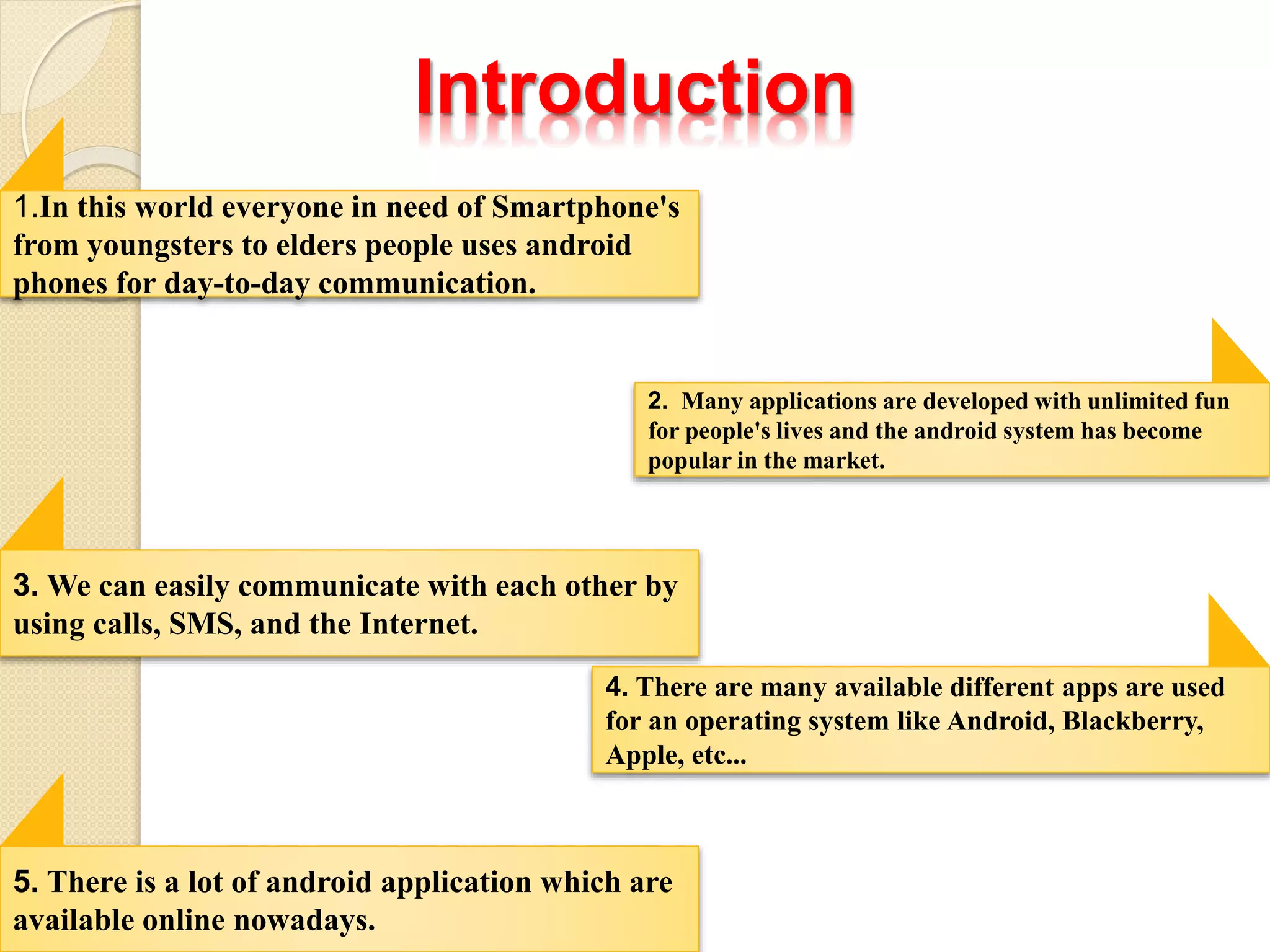 Introduction
1.In this world everyone in need of Smartphone's
from youngsters to elders people uses android
phones for day-to-day communication.
2. Many applications are developed with unlimited fun
for people's lives and the android system has become
popular in the market.
3. We can easily communicate with each other by
using calls, SMS, and the Internet.
4. There are many available different apps are used
for an operating system like Android, Blackberry,
Apple, etc...
5. There is a lot of android application which are
available online nowadays.
 