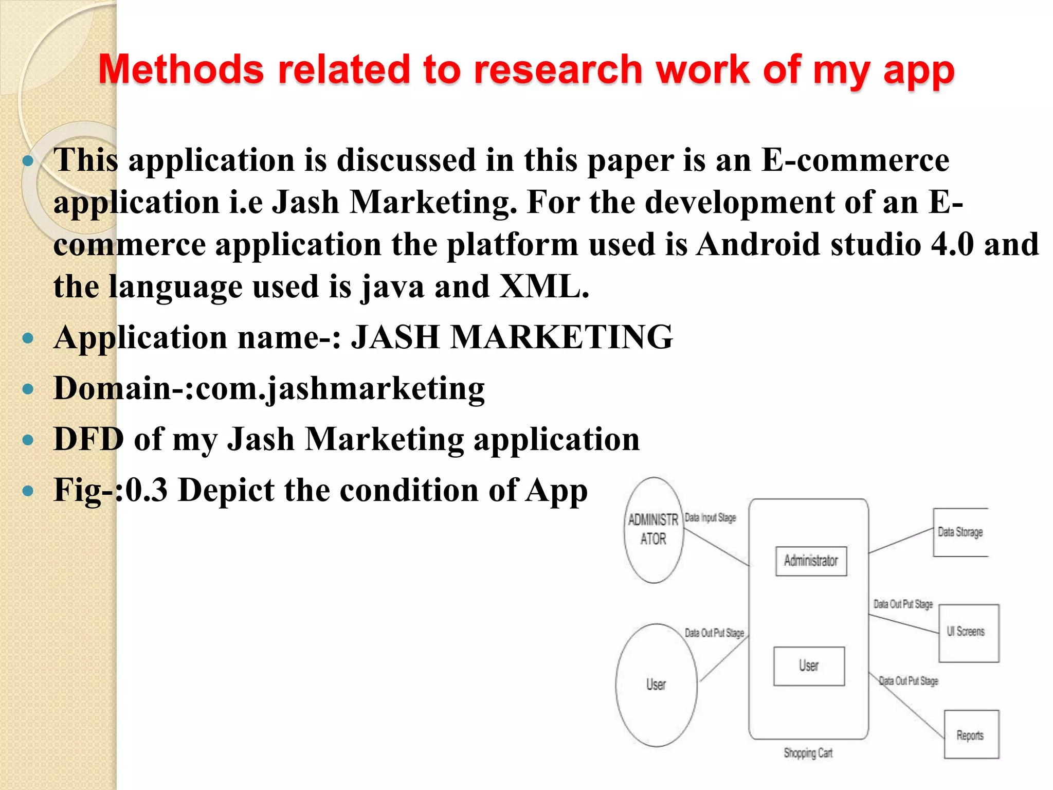 Methods related to research work of my app
 This application is discussed in this paper is an E-commerce
application i.e Jash Marketing. For the development of an E-
commerce application the platform used is Android studio 4.0 and
the language used is java and XML.
 Application name-: JASH MARKETING
 Domain-:com.jashmarketing
 DFD of my Jash Marketing application
 Fig-:0.3 Depict the condition of App
 