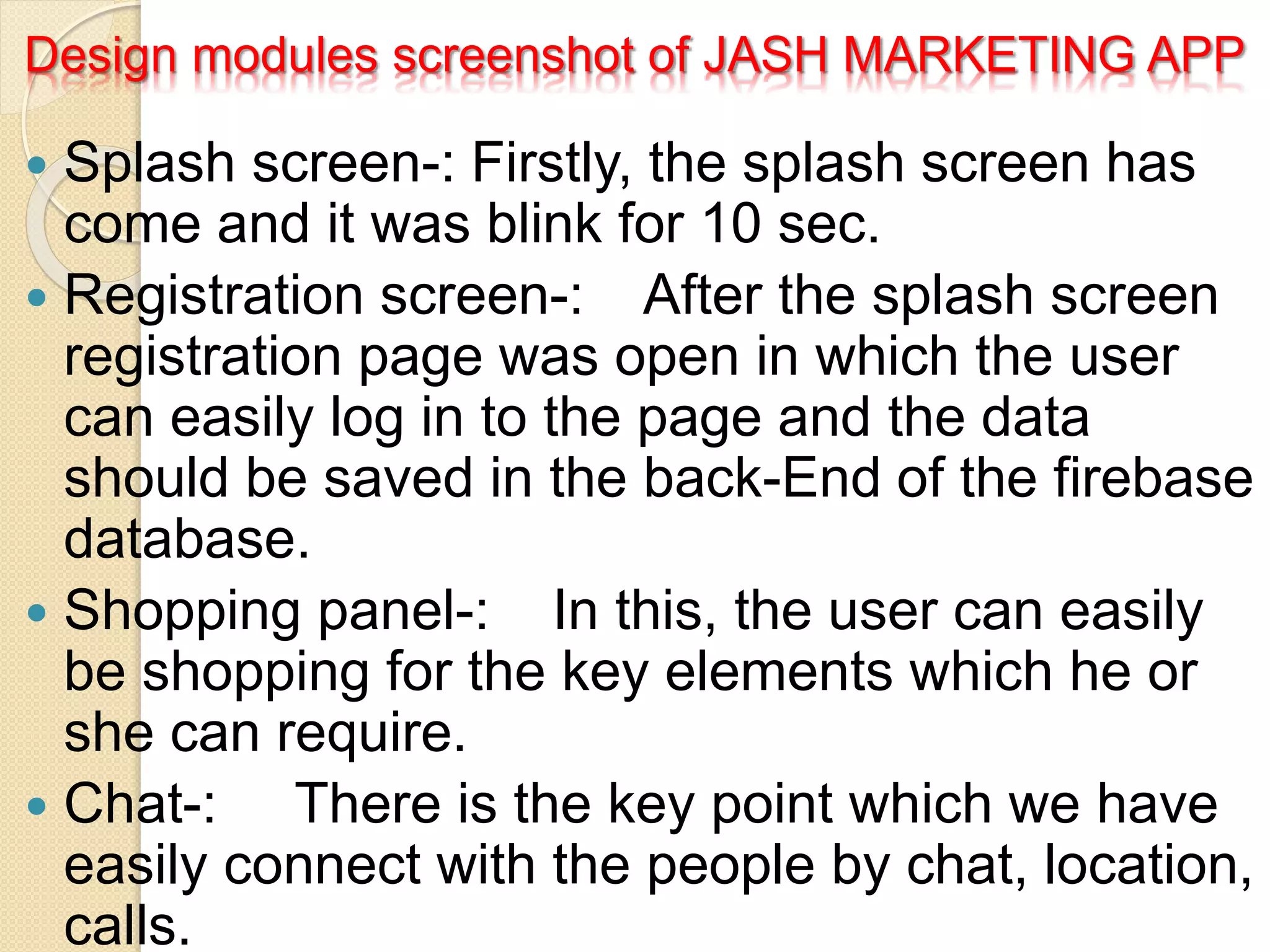 Design modules screenshot of JASH MARKETING APP
 Splash screen-: Firstly, the splash screen has
come and it was blink for 10 sec.
 Registration screen-: After the splash screen
registration page was open in which the user
can easily log in to the page and the data
should be saved in the back-End of the firebase
database.
 Shopping panel-: In this, the user can easily
be shopping for the key elements which he or
she can require.
 Chat-: There is the key point which we have
easily connect with the people by chat, location,
calls.
 