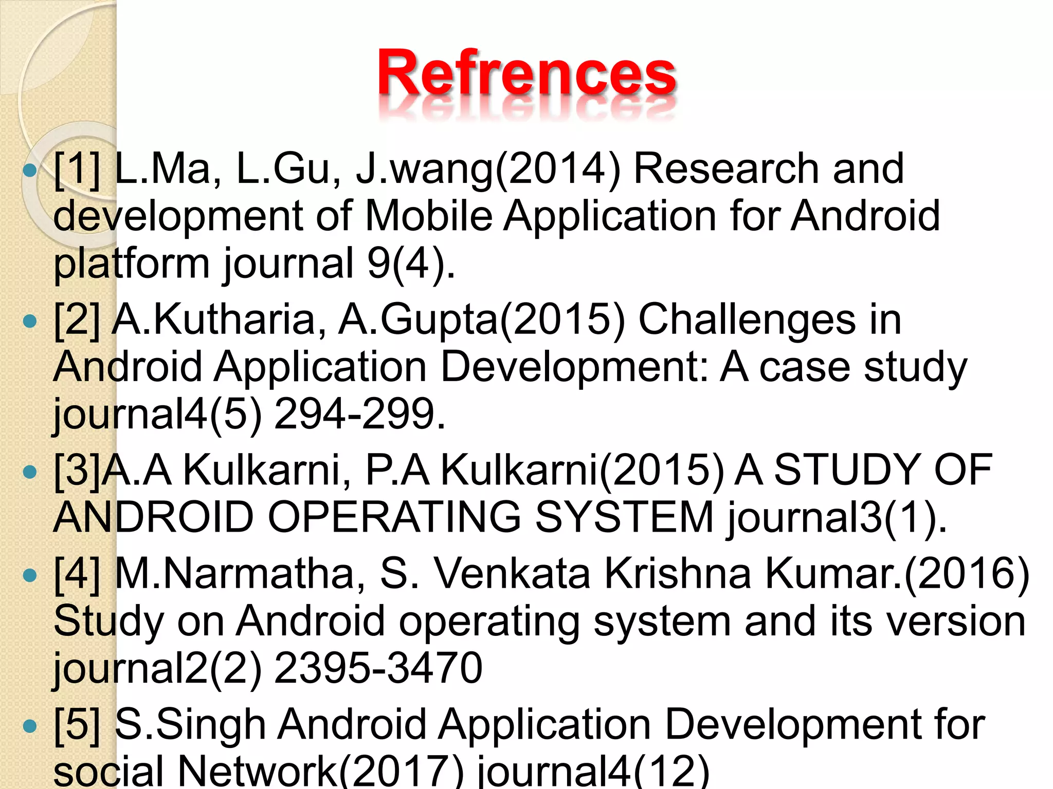 Refrences
 [1] L.Ma, L.Gu, J.wang(2014) Research and
development of Mobile Application for Android
platform journal 9(4).
 [2] A.Kutharia, A.Gupta(2015) Challenges in
Android Application Development: A case study
journal4(5) 294-299.
 [3]A.A Kulkarni, P.A Kulkarni(2015) A STUDY OF
ANDROID OPERATING SYSTEM journal3(1).
 [4] M.Narmatha, S. Venkata Krishna Kumar.(2016)
Study on Android operating system and its version
journal2(2) 2395-3470
 [5] S.Singh Android Application Development for
social Network(2017) journal4(12)
 