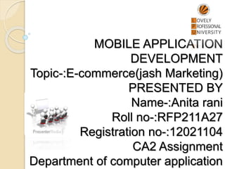 MOBILE APPLICATION
DEVELOPMENT
Topic-:E-commerce(jash Marketing)
PRESENTED BY
Name-:Anita rani
Roll no-:RFP211A27
Registration no-:12021104
CA2 Assignment
Department of computer application
 