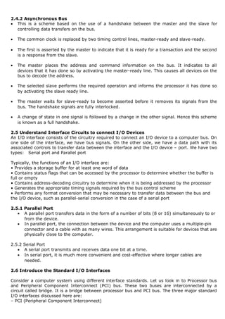 2.4.2 Asynchronous Bus
• This is a scheme based on the use of a handshake between the master and the slave for
controlling data transfers on the bus.
• The common clock is replaced by two timing control lines, master-ready and slave-ready.
• The first is asserted by the master to indicate that it is ready for a transaction and the second
is a response from the slave.
• The master places the address and command information on the bus. It indicates to all
devices that it has done so by activating the master-ready line. This causes all devices on the
bus to decode the address.
• The selected slave performs the required operation and informs the processor it has done so
by activating the slave ready line.
• The master waits for slave-ready to become asserted before it removes its signals from the
bus. The handshake signals are fully interlocked.
• A change of state in one signal is followed by a change in the other signal. Hence this scheme
is known as a full handshake.
2.5 Understand Interface Circuits to connect I/O Devices
An I/O interface consists of the circuitry required to connect an I/O device to a computer bus. On
one side of the interface, we have bus signals. On the other side, we have a data path with its
associated controls to transfer data between the interface and the I/O device – port. We have two
types: Serial port and Parallel port
Typically, the functions of an I/O interface are:
• Provides a storage buffer for at least one word of data
• Contains status flags that can be accessed by the processor to determine whether the buffer is
full or empty
• Contains address-decoding circuitry to determine when it is being addressed by the processor
• Generates the appropriate timing signals required by the bus control scheme
• Performs any format conversion that may be necessary to transfer data between the bus and
the I/O device, such as parallel-serial conversion in the case of a serial port
2.5.1 Parallel Port
• A parallel port transfers data in the form of a number of bits (8 or 16) simultaneously to or
from the device.
• In parallel port, the connection between the device and the computer uses a multiple-pin
connector and a cable with as many wires. This arrangement is suitable for devices that are
physically close to the computer.
2.5.2 Serial Port
• A serial port transmits and receives data one bit at a time.
• In serial port, it is much more convenient and cost-effective where longer cables are
needed.
2.6 Introduce the Standard I/O Interfaces
Consider a computer system using different interface standards. Let us look in to Processor bus
and Peripheral Component Interconnect (PCI) bus. These two buses are interconnected by a
circuit called bridge. It is a bridge between processor bus and PCI bus. The three major standard
I/O interfaces discussed here are:
– PCI (Peripheral Component Interconnect)
 