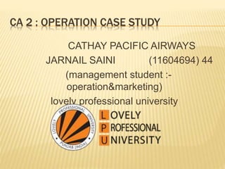 CA 2 : OPERATION CASE STUDY
CATHAY PACIFIC AIRWAYS
JARNAIL SAINI (11604694) 44
(management student :-
operation&marketing)
lovely professional university
 