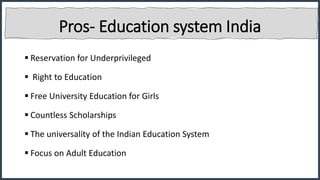 Pros- Education system India
 Reservation for Underprivileged
 Right to Education
 Free University Education for Girls
 Countless Scholarships
 The universality of the Indian Education System
 Focus on Adult Education
 