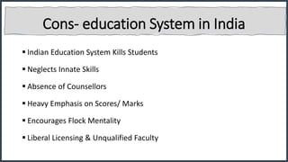 Cons- education System in India
 Indian Education System Kills Students
 Neglects Innate Skills
 Absence of Counsellors
 Heavy Emphasis on Scores/ Marks
 Encourages Flock Mentality
 Liberal Licensing & Unqualified Faculty
 